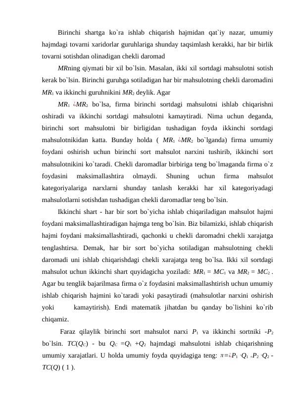 Birinchi  shartga  ko`ra  ishlab  chiqarish  hajmidan  qat`iy  nazar,  umumiy
hajmdagi tovarni xaridorlar guruhlariga shunday taqsimlash kerakki, har bir birlik
tovarni sotishdan olinadigan chekli daromad 
MRning qiymati bir xil bo`lsin. Masalan, ikki xil sortdagi mahsulotni sotish
kerak bo`lsin. Birinchi guruhga sotiladigan har bir mahsulotning chekli daromadini
MR1 va ikkinchi guruhnikini MR2 deylik. Agar 
MR1  ¿MR2 bo`lsa,  firma  birinchi  sortdagi  mahsulotni  ishlab  chiqarishni
oshiradi  va  ikkinchi  sortdagi  mahsulotni  kamaytiradi.  Nima  uchun  deganda,
birinchi  sort  mahsulotni  bir  birligidan  tushadigan  foyda  ikkinchi  sortdagi
mahsulotnikidan  katta.  Bunday  holda  (  MR1  ¿MR2 bo`lganda)  firma  umumiy
foydani  oshirish  uchun  birinchi  sort  mahsulot  narxini  tushirib,  ikkinchi  sort
mahsulotnikini ko`taradi. Chekli daromadlar birbiriga teng bo`lmaganda firma o`z
foydasini  maksimallashtira  olmaydi.  Shuning  uchun  firma  mahsulot
kategoriyalariga  narxlarni  shunday  tanlash  kerakki  har  xil  kategoriyadagi
mahsulotlarni sotishdan tushadigan chekli daromadlar teng bo`lsin. 
Ikkinchi shart - har bir sort bo`yicha ishlab chiqariladigan mahsulot hajmi
foydani maksimallashtiradigan hajmga teng bo`lsin. Biz bilamizki, ishlab chiqarish
hajmi foydani maksimallashtiradi, qachonki u chekli daromadni chekli xarajatga
tenglashtirsa.  Demak,  har  bir  sort  bo`yicha  sotiladigan  mahsulotning  chekli
daromadi uni ishlab chiqarishdagi chekli xarajatga teng bo`lsa. Ikki xil sortdagi
mahsulot uchun ikkinchi shart quyidagicha yoziladi: MR1  = MC1 va MR2  = MC2  .
Agar bu tenglik bajarilmasa firma o`z foydasini maksimallashtirish uchun umumiy
ishlab chiqarish hajmini ko`taradi yoki pasaytiradi (mahsulotlar narxini oshirish
yoki      kamaytirish).  Endi  matematik  jihatdan  bu  qanday  bo`lishini  ko`rib
chiqamiz. 
Faraz  qilaylik  birinchi  sort  mahsulot  narxi  P1 va  ikkinchi  sortniki  -P2
bo`lsin.  TC(QC) -  bu  QC  =Q1  +Q2 hajmdagi  mahsulotni  ishlab  chiqarishning
umumiy xarajatlari. U holda umumiy foyda quyidagiga teng: π=¿P1  ∙Q1 +P2  ∙Q2  -
TC(Q) ( 1 ).     
