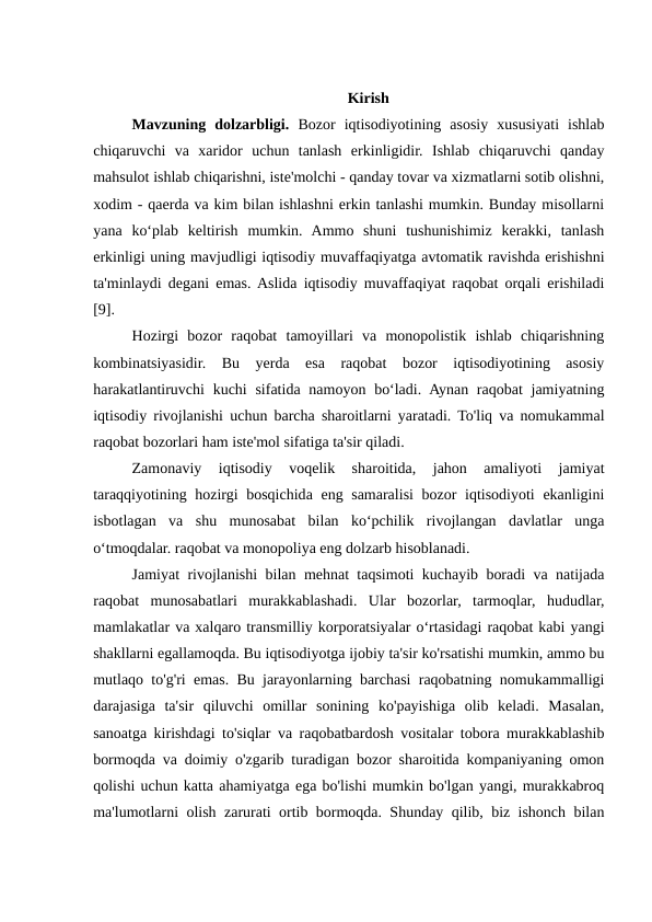 Kirish
Mavzuning  dolzarbligi. Bozor  iqtisodiyotining  asosiy  xususiyati  ishlab
chiqaruvchi  va  xaridor  uchun  tanlash  erkinligidir.  Ishlab  chiqaruvchi  qanday
mahsulot ishlab chiqarishni, iste'molchi - qanday tovar va xizmatlarni sotib olishni,
xodim - qaerda va kim bilan ishlashni erkin tanlashi mumkin. Bunday misollarni
yana  ko‘plab  keltirish  mumkin.  Ammo  shuni  tushunishimiz  kerakki,  tanlash
erkinligi uning mavjudligi iqtisodiy muvaffaqiyatga avtomatik ravishda erishishni
ta'minlaydi degani emas. Aslida iqtisodiy muvaffaqiyat raqobat orqali erishiladi
[9].
Hozirgi  bozor  raqobat  tamoyillari  va  monopolistik  ishlab  chiqarishning
kombinatsiyasidir.  Bu  yerda  esa  raqobat  bozor  iqtisodiyotining  asosiy
harakatlantiruvchi  kuchi  sifatida  namoyon bo‘ladi. Aynan raqobat  jamiyatning
iqtisodiy rivojlanishi uchun barcha sharoitlarni yaratadi. To'liq va nomukammal
raqobat bozorlari ham iste'mol sifatiga ta'sir qiladi.
Zamonaviy  iqtisodiy  voqelik  sharoitida,  jahon  amaliyoti  jamiyat
taraqqiyotining hozirgi  bosqichida eng samaralisi bozor iqtisodiyoti  ekanligini
isbotlagan  va  shu  munosabat  bilan  ko‘pchilik  rivojlangan  davlatlar  unga
o‘tmoqdalar. raqobat va monopoliya eng dolzarb hisoblanadi.
Jamiyat rivojlanishi bilan mehnat taqsimoti kuchayib boradi va natijada
raqobat  munosabatlari  murakkablashadi.  Ular  bozorlar,  tarmoqlar,  hududlar,
mamlakatlar va xalqaro transmilliy korporatsiyalar o‘rtasidagi raqobat kabi yangi
shakllarni egallamoqda. Bu iqtisodiyotga ijobiy ta'sir ko'rsatishi mumkin, ammo bu
mutlaqo to'g'ri emas. Bu jarayonlarning barchasi raqobatning nomukammalligi
darajasiga  ta'sir  qiluvchi  omillar  sonining  ko'payishiga  olib  keladi.  Masalan,
sanoatga kirishdagi to'siqlar va raqobatbardosh vositalar tobora murakkablashib
bormoqda va doimiy o'zgarib turadigan bozor sharoitida kompaniyaning omon
qolishi uchun katta ahamiyatga ega bo'lishi mumkin bo'lgan yangi, murakkabroq
ma'lumotlarni olish zarurati ortib bormoqda. Shunday qilib, biz ishonch bilan
