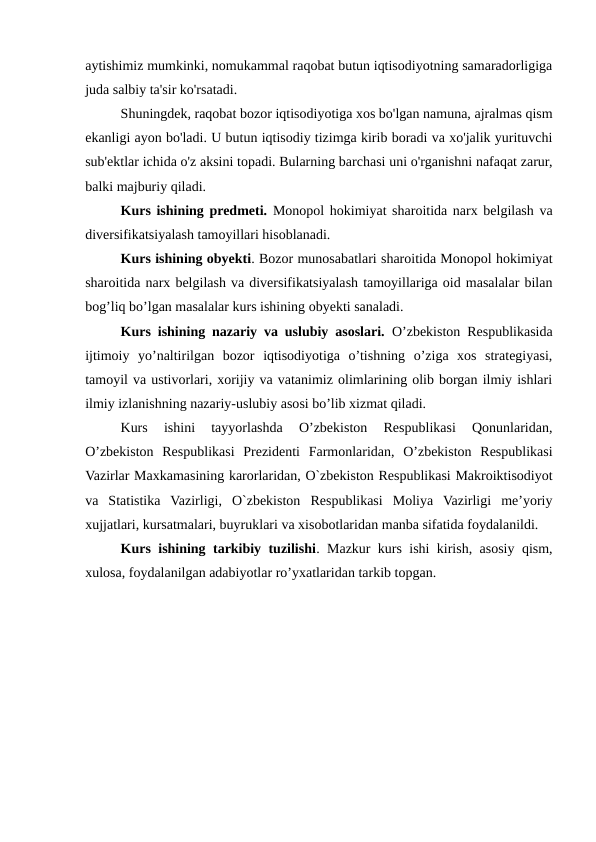 aytishimiz mumkinki, nomukammal raqobat butun iqtisodiyotning samaradorligiga
juda salbiy ta'sir ko'rsatadi.
Shuningdek, raqobat bozor iqtisodiyotiga xos bo'lgan namuna, ajralmas qism
ekanligi ayon bo'ladi. U butun iqtisodiy tizimga kirib boradi va xo'jalik yurituvchi
sub'ektlar ichida o'z aksini topadi. Bularning barchasi uni o'rganishni nafaqat zarur,
balki majburiy qiladi.
Kurs ishining predmeti. Monopol hokimiyat sharoitida narx belgilash va
diversifikatsiyalash tamoyillari hisoblanadi.
Kurs ishining obyekti. Bozor munosabatlari sharoitida Monopol hokimiyat
sharoitida narx belgilash va diversifikatsiyalash tamoyillariga oid masalalar bilan
bog’liq bo’lgan masalalar kurs ishining obyekti sanaladi.
Kurs ishining nazariy va uslubiy asoslari. O’zbekiston Respublikasida
ijtimoiy  yo’naltirilgan  bozor  iqtisodiyotiga  o’tishning  o’ziga  xos  strategiyasi,
tamoyil va ustivorlari, xorijiy va vatanimiz olimlarining olib borgan ilmiy ishlari
ilmiy izlanishning nazariy-uslubiy asosi bo’lib xizmat qiladi.
Kurs  ishini  tayyorlashda  O’zbekiston  Respublikasi  Qonunlaridan,
O’zbekiston  Respublikasi  Prezidenti  Farmonlaridan,  O’zbekiston  Respublikasi
Vazirlar Maxkamasining karorlaridan, O`zbekiston Respublikasi Makroiktisodiyot
va  Statistika  Vazirligi,  O`zbekiston  Respublikasi  Moliya  Vazirligi  me’yoriy
xujjatlari, kursatmalari, buyruklari va xisobotlaridan manba sifatida foydalanildi.
Kurs ishining tarkibiy tuzilishi. Mazkur kurs ishi kirish, asosiy qism,
xulosa, foydalanilgan adabiyotlar ro’yxatlaridan tarkib topgan.
