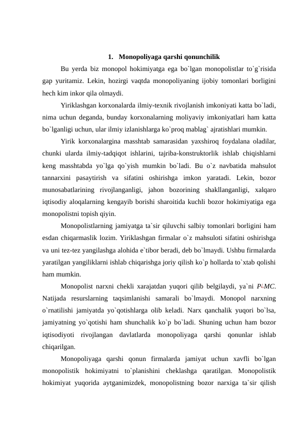 1.  Monopoliyaga qarshi qonunchilik 
Bu yerda biz monopol hokimiyatga ega bo`lgan monopolistlar to`g`risida
gap yuritamiz. Lekin, hozirgi vaqtda monopoliyaning ijobiy tomonlari borligini
hech kim inkor qila olmaydi. 
Yiriklashgan korxonalarda ilmiy-texnik rivojlanish imkoniyati katta bo`ladi,
nima uchun deganda, bunday korxonalarning moliyaviy imkoniyatlari ham katta
bo`lganligi uchun, ular ilmiy izlanishlarga ko`proq mablag` ajratishlari mumkin. 
Yirik korxonalargina masshtab samarasidan yaxshiroq foydalana oladilar,
chunki ularda ilmiy-tadqiqot ishlarini, tajriba-konstruktorlik ishlab chiqishlarni
keng masshtabda yo`lga qo`yish mumkin bo`ladi. Bu o`z navbatida mahsulot
tannarxini  pasaytirish  va  sifatini  oshirishga  imkon  yaratadi.  Lekin,  bozor
munosabatlarining  rivojlanganligi,  jahon  bozorining  shakllanganligi,  xalqaro
iqtisodiy aloqalarning kengayib borishi sharoitida kuchli bozor hokimiyatiga ega
monopolistni topish qiyin. 
Monopolistlarning jamiyatga ta`sir qiluvchi salbiy tomonlari borligini ham
esdan chiqarmaslik lozim. Yiriklashgan firmalar o`z mahsuloti sifatini oshirishga
va uni tez-tez yangilashga alohida e`tibor beradi, deb bo`lmaydi. Ushbu firmalarda
yaratilgan yangiliklarni ishlab chiqarishga joriy qilish ko`p hollarda to`xtab qolishi
ham mumkin. 
Monopolist narxni chekli xarajatdan yuqori qilib belgilaydi, ya`ni  P¿MC.
Natijada  resurslarning  taqsimlanishi  samarali  bo`lmaydi.  Monopol  narxning
o`rnatilishi jamiyatda yo`qotishlarga olib keladi. Narx qanchalik yuqori bo`lsa,
jamiyatning yo`qotishi ham shunchalik ko`p bo`ladi. Shuning uchun ham bozor
iqtisodiyoti  rivojlangan  davlatlarda  monopoliyaga  qarshi  qonunlar  ishlab
chiqarilgan. 
Monopoliyaga  qarshi  qonun  firmalarda  jamiyat  uchun  xavfli  bo`lgan
monopolistik  hokimiyatni  to`planishini  cheklashga  qaratilgan.  Monopolistik
hokimiyat yuqorida aytganimizdek, monopolistning bozor  narxiga ta`sir qilish
