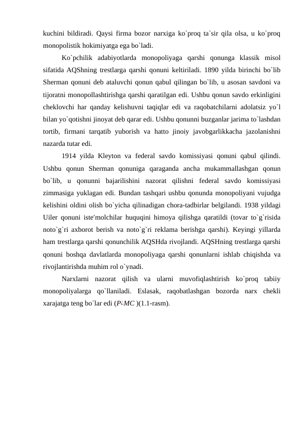 kuchini bildiradi. Qaysi firma bozor narxiga ko`proq ta`sir qila olsa, u ko`proq
monopolistik hokimiyatga ega bo`ladi. 
Ko`pchilik  adabiyotlarda  monopoliyaga  qarshi  qonunga  klassik  misol
sifatida AQShning trestlarga qarshi qonuni keltiriladi. 1890 yilda birinchi bo`lib
Sherman qonuni deb ataluvchi qonun qabul qilingan bo`lib, u asosan savdoni va
tijoratni monopollashtirishga qarshi qaratilgan edi. Ushbu qonun savdo erkinligini
cheklovchi har qanday kelishuvni taqiqlar edi va raqobatchilarni adolatsiz yo`l
bilan yo`qotishni jinoyat deb qarar edi. Ushbu qonunni buzganlar jarima to`lashdan
tortib,  firmani  tarqatib yuborish  va  hatto jinoiy javobgarlikkacha  jazolanishni
nazarda tutar edi.   
1914 yilda Kleyton va federal savdo komissiyasi  qonuni  qabul qilindi.
Ushbu  qonun  Sherman  qonuniga  qaraganda  ancha  mukammallashgan  qonun
bo`lib,  u  qonunni  bajarilishini  nazorat  qilishni  federal  savdo  komissiyasi
zimmasiga yuklagan edi. Bundan tashqari ushbu qonunda monopoliyani vujudga
kelishini oldini olish bo`yicha qilinadigan chora-tadbirlar belgilandi. 1938 yildagi
Uiler qonuni iste′molchilar huquqini himoya qilishga qaratildi (tovar to`g`risida
noto`g`ri axborot berish va noto`g`ri reklama berishga qarshi). Keyingi yillarda
ham trestlarga qarshi qonunchilik AQSHda rivojlandi. AQSHning trestlarga qarshi
qonuni boshqa davlatlarda monopoliyaga qarshi qonunlarni ishlab chiqishda va
rivojlantirishda muhim rol o`ynadi. 
Narxlarni  nazorat  qilish  va  ularni  muvofiqlashtirish  ko`proq  tabiiy
monopoliyalarga  qo`llaniladi.  Eslasak,  raqobatlashgan  bozorda  narx  chekli
xarajatga teng bo`lar edi (P¿MC )(1.1-rasm).  
