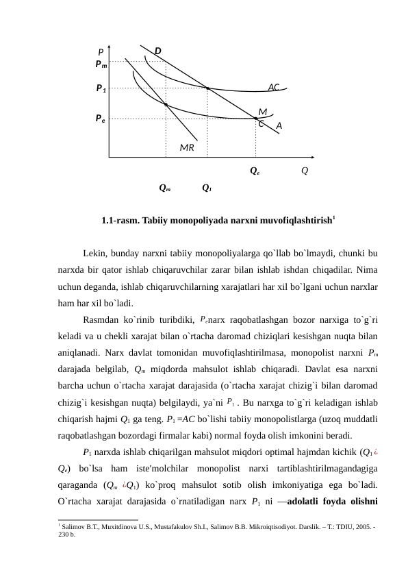  
Qe 
Q 
Qm 
Q1 
 
1.1-rasm. Tabiiy monopoliyada narxni muvofiqlashtirish1
Lekin, bunday narxni tabiiy monopoliyalarga qo`llab bo`lmaydi, chunki bu
narxda bir qator ishlab chiqaruvchilar zarar bilan ishlab ishdan chiqadilar. Nima
uchun deganda, ishlab chiqaruvchilarning xarajatlari har xil bo`lgani uchun narxlar
ham har xil bo`ladi. 
Rasmdan ko`rinib turibdiki,  Penarx raqobatlashgan bozor narxiga to`g`ri
keladi va u chekli xarajat bilan o`rtacha daromad chiziqlari kesishgan nuqta bilan
aniqlanadi. Narx davlat tomonidan muvofiqlashtirilmasa, monopolist narxni  Pm
darajada belgilab,  Qm miqdorda mahsulot  ishlab  chiqaradi.  Davlat  esa  narxni
barcha uchun o`rtacha xarajat darajasida (o`rtacha xarajat chizig`i bilan daromad
chizig`i kesishgan nuqta) belgilaydi, ya`ni P1 . Bu narxga to`g`ri keladigan ishlab
chiqarish hajmi Q1 ga teng. P1 =AC bo`lishi tabiiy monopolistlarga (uzoq muddatli
raqobatlashgan bozordagi firmalar kabi) normal foyda olish imkonini beradi. 
P1 narxda ishlab chiqarilgan mahsulot miqdori optimal hajmdan kichik (Q1 ¿
Qe) bo`lsa  ham  iste′molchilar  monopolist  narxi  tartiblashtirilmagandagiga
qaraganda  (Qm  ¿Q1) ko`proq  mahsulot  sotib  olish  imkoniyatiga  ega  bo`ladi.
O`rtacha xarajat darajasida o`rnatiladigan narx  P1 ni ―adolatli foyda olishni
1 Sаlimov B.T., Muхitdinovа U.S., Mustаfаkulov Sh.I., Sаlimov B.B. Mikroiqtisodiyot. Dаrslik. – T.: TDIU, 2005. - 
230 b.
 
 
 
 
 
 
 
D 
Pm 
P 
AC  
P1 
M
C 
Pe 
A
MR 
