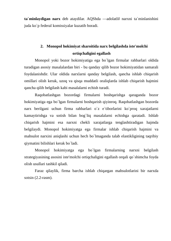 ta`minlaydigan narx deb ataydilar. AQShda ―adolatli‖ narxni ta`minlanishini
juda ko`p federal komissiyalar kuzatib boradi. 
 
 
2.  Monopol hokimiyat sharoitida narx belgilashda iste′molchi
ortiqchaligini egallash
Monopol yoki bozor hokimiyatiga ega bo`lgan firmalar rahbarlari oldida
turadigan asosiy masalalardan biri - bu qanday qilib bozor hokimiyatidan samarali
foydalanishdir. Ular oldida narxlarni qanday belgilash, qancha ishlab chiqarish
omillari olish kerak, uzoq va qisqa muddatli oraliqlarda ishlab chiqarish hajmini
qancha qilib belgilash kabi masalalarni echish turadi. 
Raqobatlashgan  bozordagi  firmalarni  boshqarishga  qaraganda  bozor
hokimiyatiga ega bo`lgan firmalarni boshqarish qiyinroq. Raqobatlashgan bozorda
narx  berilgani  uchun  firma  rahbarlari  o`z  e`tiborlarini  ko`proq  xarajatlarni
kamaytirishga  va  sotish  bilan  bog`liq  masalalarni  echishga  qaratadi.  Ishlab
chiqarish  hajmini  esa  narxni  chekli  xarajatlarga  tenglashtiradigan  hajmda
belgilaydi.  Monopol  hokimiyatga  ega  firmalar  ishlab  chiqarish  hajmini  va
mahsulot narxini aniqlashi uchun hech bo`lmaganda talab elastikligining taqribiy
qiymatini bilishlari kerak bo`ladi. 
Monopol  hokimiyatga  ega  bo`lgan  firmalarning  narxni  belgilash
strategiyasining asosini iste′molchi ortiqchaligini egallash orqali qo`shimcha foyda
olish usullari tashkil qiladi. 
Faraz  qilaylik,  firma  barcha  ishlab  chiqargan  mahsulotlarini  bir  narxda
sotsin (2.2-rasm). 
