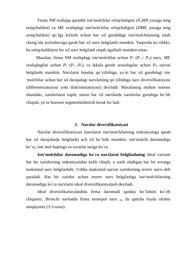 Firma NM oraliqqa qarashli iste′molchilar ortiqchaligini (PmMN yuzaga teng
ortiqchalikni) va  ME oraliqdagi iste′molchilar ortiqchaligini (DME  yuzaga teng
ortiqchalikni)  qo`lga  kiritish  uchun  har  xil  guruhdagi  iste′molchilarning  talab
chizig`ida joylashuviga qarab har xil narx belgilashi mumkin. Yuqorida ko`rdikki,
bu ortiqchaliklarni bir xil narx belgilash orqali egallash mumkin emas. 
Masalan, firma  NM  oraliqdagi iste′molchilar uchun  P1 (P1  ¿ Pm) narx,  ME
oraliqdagilar uchun  P2 (P2  ¿Pm) va ikkala guruh orasidagilar uchun  Pm narxni
belgilashi mumkin. Narxlarni bunday qo`yilishiga, ya`ni har xil guruhdagi iste
′molchilar uchun har xil darajadagi narxlarning qo`yilishiga narx diversifikatsiyasi
(differentsiatsiyasi yoki diskriminatsiyasi) deyiladi. Masalaning muhim tomoni
shundaki, xaridorlarni topib, ularni har xil narxlarda xaridorlar guruhiga bo`lib
chiqish, ya`ni bozorni segmentlashtirish kerak bo`ladi. 
 
 
3.  Narxlar diversifikatsiyasi 
Narxlar diversifikatsiyasi (narxlarni iste′molchilarning imkoniyatiga qarab
har xil darajalarda belgilash)  uch xil bo`lishi mumkin:  iste′molchi daromadiga
ko`ra, iste`mol hajmiga va tovarlar turiga ko`ra. 
Iste′molchilar daromadiga ko`ra narxlarni belgilashning ideal varianti
har bir xaridorning imkoniyatidan kelib chiqib, u sotib oladigan har bir tovarga
maksimal narx belgilashdir. Ushbu maksimal narxni xaridorning rezerv narxi deb
qaraladi.  Har  bir  xaridor  uchun  rezerv  narx  belgilashga  iste′molchilarning
daromadiga ko`ra narxlarni ideal diversifikatsiyalash deyiladi. 
Ideal  diversifikatsiyalashda  firma  daromadi  qanday  bo`lishini  ko`rib
chiqamiz. Birinchi  navbatda firma monopol  narx  Pm da qancha foyda olishni
aniqlaymiz (3.3-rasm). 
