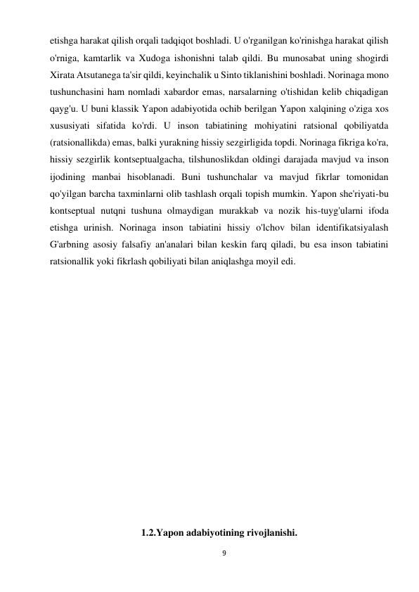 9 
 
etishga harakat qilish orqali tadqiqot boshladi. U o'rganilgan ko'rinishga harakat qilish 
o'rniga, kamtarlik va Xudoga ishonishni talab qildi. Bu munosabat uning shogirdi 
Xirata Atsutanega ta'sir qildi, keyinchalik u Sinto tiklanishini boshladi. Norinaga mono 
tushunchasini ham nomladi xabardor emas, narsalarning o'tishidan kelib chiqadigan 
qayg'u. U buni klassik Yapon adabiyotida ochib berilgan Yapon xalqining o'ziga xos 
xususiyati sifatida ko'rdi. U inson tabiatining mohiyatini ratsional qobiliyatda 
(ratsionallikda) emas, balki yurakning hissiy sezgirligida topdi. Norinaga fikriga ko'ra, 
hissiy sezgirlik kontseptualgacha, tilshunoslikdan oldingi darajada mavjud va inson 
ijodining manbai hisoblanadi. Buni tushunchalar va mavjud fikrlar tomonidan 
qo'yilgan barcha taxminlarni olib tashlash orqali topish mumkin. Yapon she'riyati-bu 
kontseptual nutqni tushuna olmaydigan murakkab va nozik his-tuyg'ularni ifoda 
etishga urinish. Norinaga inson tabiatini hissiy o'lchov bilan identifikatsiyalash 
G'arbning asosiy falsafiy an'analari bilan keskin farq qiladi, bu esa inson tabiatini 
ratsionallik yoki fikrlash qobiliyati bilan aniqlashga moyil edi. 
 
 
 
 
 
 
 
 
 
 
 
1.2.Yapon adabiyotining rivojlanishi. 
