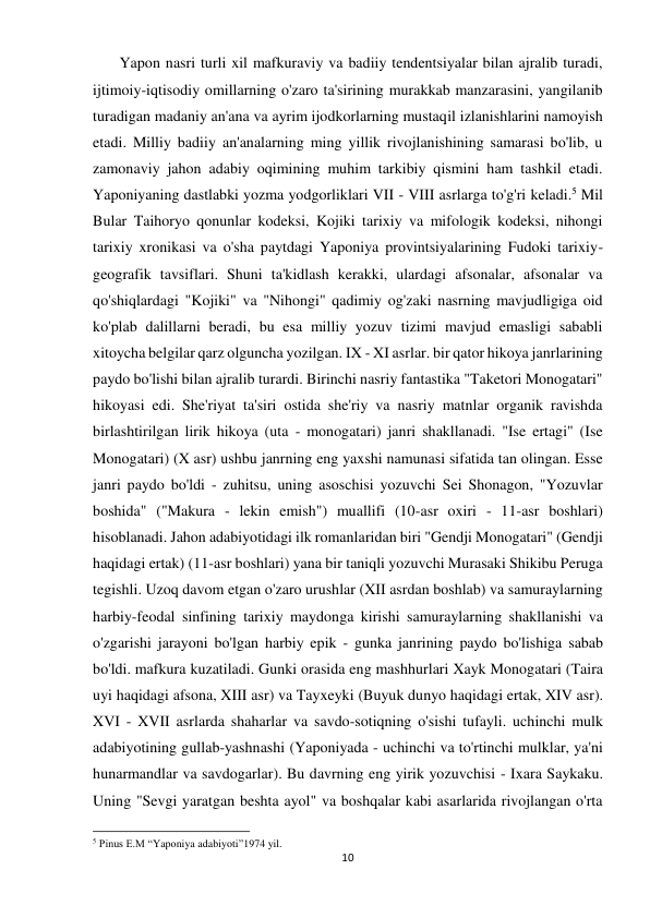 10 
 
       Yapon nasri turli xil mafkuraviy va badiiy tendentsiyalar bilan ajralib turadi, 
ijtimoiy-iqtisodiy omillarning o'zaro ta'sirining murakkab manzarasini, yangilanib 
turadigan madaniy an'ana va ayrim ijodkorlarning mustaqil izlanishlarini namoyish 
etadi. Milliy badiiy an'analarning ming yillik rivojlanishining samarasi bo'lib, u 
zamonaviy jahon adabiy oqimining muhim tarkibiy qismini ham tashkil etadi. 
Yaponiyaning dastlabki yozma yodgorliklari VII - VIII asrlarga to'g'ri keladi.5 Mil 
Bular Taihoryo qonunlar kodeksi, Kojiki tarixiy va mifologik kodeksi, nihongi 
tarixiy xronikasi va o'sha paytdagi Yaponiya provintsiyalarining Fudoki tarixiy-
geografik tavsiflari. Shuni ta'kidlash kerakki, ulardagi afsonalar, afsonalar va 
qo'shiqlardagi "Kojiki" va "Nihongi" qadimiy og'zaki nasrning mavjudligiga oid 
ko'plab dalillarni beradi, bu esa milliy yozuv tizimi mavjud emasligi sababli 
xitoycha belgilar qarz olguncha yozilgan. IX - XI asrlar. bir qator hikoya janrlarining 
paydo bo'lishi bilan ajralib turardi. Birinchi nasriy fantastika "Taketori Monogatari" 
hikoyasi edi. She'riyat ta'siri ostida she'riy va nasriy matnlar organik ravishda 
birlashtirilgan lirik hikoya (uta - monogatari) janri shakllanadi. "Ise ertagi" (Ise 
Monogatari) (X asr) ushbu janrning eng yaxshi namunasi sifatida tan olingan. Esse 
janri paydo bo'ldi - zuhitsu, uning asoschisi yozuvchi Sei Shonagon, "Yozuvlar 
boshida" ("Makura - lekin emish") muallifi (10-asr oxiri - 11-asr boshlari) 
hisoblanadi. Jahon adabiyotidagi ilk romanlaridan biri "Gendji Monogatari" (Gendji 
haqidagi ertak) (11-asr boshlari) yana bir taniqli yozuvchi Murasaki Shikibu Peruga 
tegishli. Uzoq davom etgan o'zaro urushlar (XII asrdan boshlab) va samuraylarning 
harbiy-feodal sinfining tarixiy maydonga kirishi samuraylarning shakllanishi va 
o'zgarishi jarayoni bo'lgan harbiy epik - gunka janrining paydo bo'lishiga sabab 
bo'ldi. mafkura kuzatiladi. Gunki orasida eng mashhurlari Xayk Monogatari (Taira 
uyi haqidagi afsona, XIII asr) va Tayxeyki (Buyuk dunyo haqidagi ertak, XIV asr). 
XVI - XVII asrlarda shaharlar va savdo-sotiqning o'sishi tufayli. uchinchi mulk 
adabiyotining gullab-yashnashi (Yaponiyada - uchinchi va to'rtinchi mulklar, ya'ni 
hunarmandlar va savdogarlar). Bu davrning eng yirik yozuvchisi - Ixara Saykaku. 
Uning "Sevgi yaratgan beshta ayol" va boshqalar kabi asarlarida rivojlangan o'rta 
                                                           
5 Pinus E.M “Yaponiya adabiyoti”1974 yil.  
