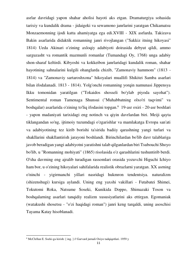 11 
 
asrlar davridagi yapon shahar aholisi hayoti aks etgan. Dramaturgiya sohasida 
tarixiy va kundalik drama - jidaigeki va sewamono janrlarini yaratgan Chikamatsu 
Monzaemonning ijodi katta ahamiyatga ega edi.XVIII - XIX asrlarda. Takizava 
Bakin asarlarida didaktik romanning janri rivojlangan ("Sakkiz itning hikoyasi" 
1814) Ueda Akinari o'zining axloqiy adabiyoti doirasida debyut qildi, ammo 
sarguzasht va romantik mazmunli romanlar (Tumandagi Oy, 1768) unga adabiy 
shon-sharaf keltirdi. Kibyoshi va kokkeibon janrlaridagi kundalik roman, shahar 
hayotining sahnalarini kulgili ohanglarda chizib, "Zamonaviy hammom" (1813 - 
1814) va "Zamonaviy sartaroshxona" hikoyalari muallifi Shikitei Samba asarlari 
bilan ifodalanadi. 1813 - 1814). Yolg'onchi romanning yorqin namunasi Jippensya 
Ikku tomonidan yaratilgan ("Tokaidos shosseli bo'ylab piyoda sayohat"). 
Sentimental roman Tamenaga Shunsui ("Muhabbatning olxo'ri taqvimi" va 
boshqalar) asarlarida o'zining to'liq ifodasini topgan.6  19-asr oxiri - 20-asr boshlari 
- yapon madaniyati tarixidagi eng notinch va qiyin davrlardan biri. Meiji qayta 
tiklangandan so'ng, ijtimoiy tuzumdagi o'zgarishlar va mamlakatga Evropa san'ati 
va adabiyotining tez kirib borishi ta'sirida badiiy qarashning yangi turlari va 
shakllarini shakllantirish jarayoni boshlandi. Birinchilardan bo'lib davr talablariga 
javob beradigan yangi adabiyotni yaratishni talab qilganlardan biri Tsubouchi Shoyo 
bo'lib, u "Romanning mohiyati" (1865) risolasida o'z qarashlarini tushuntirib berdi. 
O'sha davrning eng ajralib turadigan rassomlari orasida yozuvchi Higuchi Ichiyo 
ham bor, u o'zining hikoyalari sahifalarida realistik obrazlarni yaratgan. XX asrning 
o'ninchi - yigirmanchi yillari nasridagi hukmron tendentsiya. naturalizm 
(shizenshugi) kursiga aylandi. Uning eng yaxshi vakillari - Futabatei Shimei, 
Tokutomi Roka, Natsume Soseki, Kunikida Doppo, Shimazaki Toson va 
boshqalarning asarlari tanqidiy realizm xususiyatlarini aks ettirgan. Egomaniak 
(watakushi shosetsu - "o'zi haqidagi roman") janri keng tarqaldi, uning asoschisi 
Tayama Katay hisoblanadi. 
                                                           
6 McClellan E. Sseki-ga kirish: [ ing. ] // Garvard jurnali Osiyo tadqiqotlari. 1959 y 
