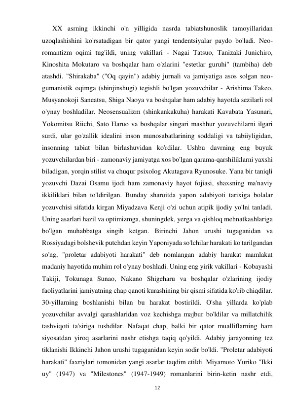 12 
 
      XX asrning ikkinchi o'n yilligida nasrda tabiatshunoslik tamoyillaridan 
uzoqlashishini ko'rsatadigan bir qator yangi tendentsiyalar paydo bo'ladi. Neo-
romantizm oqimi tug'ildi, uning vakillari - Nagai Tatsuo, Tanizaki Junichiro, 
Kinoshita Mokutaro va boshqalar ham o'zlarini "estetlar guruhi" (tambiha) deb 
atashdi. "Shirakaba" ("Oq qayin") adabiy jurnali va jamiyatiga asos solgan neo-
gumanistik oqimga (shinjinshugi) tegishli bo'lgan yozuvchilar - Arishima Takeo, 
Musyanokoji Saneatsu, Shiga Naoya va boshqalar ham adabiy hayotda sezilarli rol 
o'ynay boshladilar. Neosensualizm (shinkankakuha) harakati Kavabata Yasunari, 
Yokomitsu Riichi, Sato Haruo va boshqalar singari mashhur yozuvchilarni ilgari 
surdi, ular go'zallik idealini inson munosabatlarining soddaligi va tabiiyligidan, 
insonning tabiat bilan birlashuvidan ko'rdilar. Ushbu davrning eng buyuk 
yozuvchilardan biri - zamonaviy jamiyatga xos bo'lgan qarama-qarshiliklarni yaxshi 
biladigan, yorqin stilist va chuqur psixolog Akutagava Ryunosuke. Yana bir taniqli 
yozuvchi Dazai Osamu ijodi ham zamonaviy hayot fojiasi, shaxsning ma'naviy 
ikkiliklari bilan to'ldirilgan. Bunday sharoitda yapon adabiyoti tarixiga bolalar 
yozuvchisi sifatida kirgan Miyadzava Kenji o'zi uchun atipik ijodiy yo'lni tanladi. 
Uning asarlari hazil va optimizmga, shuningdek, yerga va qishloq mehnatkashlariga 
bo'lgan muhabbatga singib ketgan. Birinchi Jahon urushi tugaganidan va 
Rossiyadagi bolshevik putchdan keyin Yaponiyada so'lchilar harakati ko'tarilgandan 
so'ng, "proletar adabiyoti harakati" deb nomlangan adabiy harakat mamlakat 
madaniy hayotida muhim rol o'ynay boshladi. Uning eng yirik vakillari - Kobayashi 
Takiji, Tokunaga Sunao, Nakano Shigeharu va boshqalar o'zlarining ijodiy 
faoliyatlarini jamiyatning chap qanoti kurashining bir qismi sifatida ko'rib chiqdilar. 
30-yillarning boshlanishi bilan bu harakat bostirildi. O'sha yillarda ko'plab 
yozuvchilar avvalgi qarashlaridan voz kechishga majbur bo'ldilar va millatchilik 
tashviqoti ta'siriga tushdilar. Nafaqat chap, balki bir qator mualliflarning ham 
siyosatdan yiroq asarlarini nashr etishga taqiq qo'yildi. Adabiy jarayonning tez 
tiklanishi Ikkinchi Jahon urushi tugaganidan keyin sodir bo'ldi. "Proletar adabiyoti 
harakati" faxriylari tomonidan yangi asarlar taqdim etildi. Miyamoto Yuriko "Ikki 
uy" (1947) va "Milestones" (1947-1949) romanlarini birin-ketin nashr etdi, 
