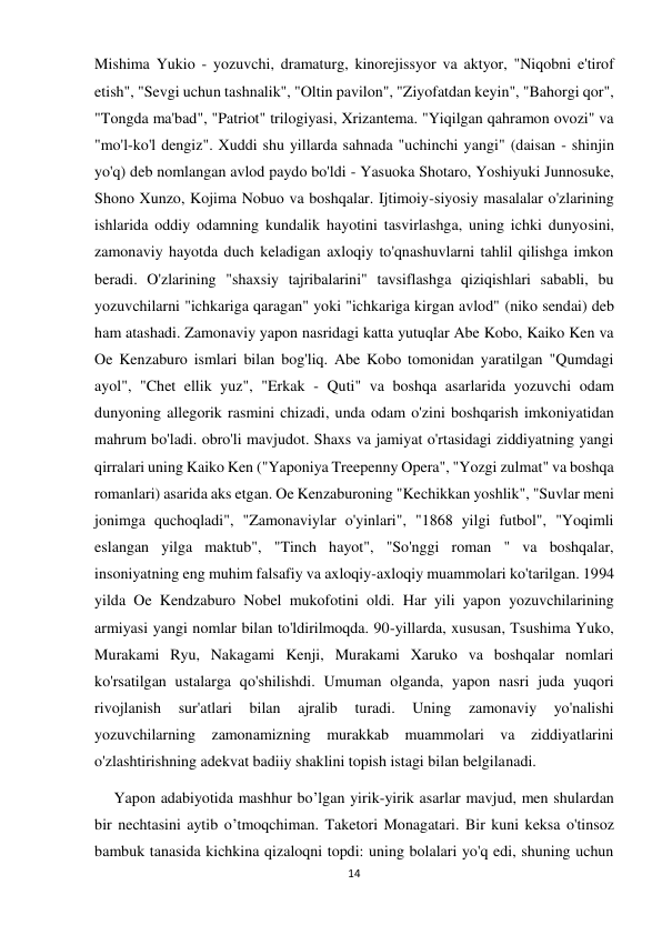 14 
 
Mishima Yukio - yozuvchi, dramaturg, kinorejissyor va aktyor, "Niqobni e'tirof 
etish", "Sevgi uchun tashnalik", "Oltin pavilon", "Ziyofatdan keyin", "Bahorgi qor", 
"Tongda ma'bad", "Patriot" trilogiyasi, Xrizantema. "Yiqilgan qahramon ovozi" va 
"mo'l-ko'l dengiz". Xuddi shu yillarda sahnada "uchinchi yangi" (daisan - shinjin 
yo'q) deb nomlangan avlod paydo bo'ldi - Yasuoka Shotaro, Yoshiyuki Junnosuke, 
Shono Xunzo, Kojima Nobuo va boshqalar. Ijtimoiy-siyosiy masalalar o'zlarining 
ishlarida oddiy odamning kundalik hayotini tasvirlashga, uning ichki dunyosini, 
zamonaviy hayotda duch keladigan axloqiy to'qnashuvlarni tahlil qilishga imkon 
beradi. O'zlarining "shaxsiy tajribalarini" tavsiflashga qiziqishlari sababli, bu 
yozuvchilarni "ichkariga qaragan" yoki "ichkariga kirgan avlod" (niko sendai) deb 
ham atashadi. Zamonaviy yapon nasridagi katta yutuqlar Abe Kobo, Kaiko Ken va 
Oe Kenzaburo ismlari bilan bog'liq. Abe Kobo tomonidan yaratilgan "Qumdagi 
ayol", "Chet ellik yuz", "Erkak - Quti" va boshqa asarlarida yozuvchi odam 
dunyoning allegorik rasmini chizadi, unda odam o'zini boshqarish imkoniyatidan 
mahrum bo'ladi. obro'li mavjudot. Shaxs va jamiyat o'rtasidagi ziddiyatning yangi 
qirralari uning Kaiko Ken ("Yaponiya Treepenny Opera", "Yozgi zulmat" va boshqa 
romanlari) asarida aks etgan. Oe Kenzaburoning "Kechikkan yoshlik", "Suvlar meni 
jonimga quchoqladi", "Zamonaviylar o'yinlari", "1868 yilgi futbol", "Yoqimli 
eslangan yilga maktub", "Tinch hayot", "So'nggi roman " va boshqalar, 
insoniyatning eng muhim falsafiy va axloqiy-axloqiy muammolari ko'tarilgan. 1994 
yilda Oe Kendzaburo Nobel mukofotini oldi. Har yili yapon yozuvchilarining 
armiyasi yangi nomlar bilan to'ldirilmoqda. 90-yillarda, xususan, Tsushima Yuko, 
Murakami Ryu, Nakagami Kenji, Murakami Xaruko va boshqalar nomlari 
ko'rsatilgan ustalarga qo'shilishdi. Umuman olganda, yapon nasri juda yuqori 
rivojlanish 
sur'atlari 
bilan 
ajralib 
turadi. 
Uning 
zamonaviy 
yo'nalishi 
yozuvchilarning zamonamizning murakkab muammolari va ziddiyatlarini 
o'zlashtirishning adekvat badiiy shaklini topish istagi bilan belgilanadi. 
     Yapon adabiyotida mashhur bo’lgan yirik-yirik asarlar mavjud, men shulardan 
bir nechtasini aytib o’tmoqchiman. Taketori Monagatari. Bir kuni keksa o'tinsoz 
bambuk tanasida kichkina qizaloqni topdi: uning bolalari yo'q edi, shuning uchun 
