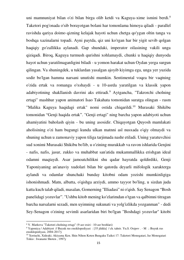 15 
 
uni mamnuniyat bilan o'zi bilan birga olib ketdi va Kaguya-xime ismini berdi.8 
Taketori pog'onada o'sib borayotgan bolani har tomonlama himoya qiladi - parallel 
ravishda qariya doimo qizning kelajak hayoti uchun chetga qo'ygan oltin tanga va 
boshqa xazinalarni topadi. Ayni paytda, qiz uni ko'rgan har bir yigit sevib qolgan 
haqiqiy go'zallikka aylanadi. Gap shundaki, imperator oilasining vakili unga 
qiziqadi. Biroq, Kaguya turmush qurishni xohlamaydi, chunki u haqiqiy dunyoda 
hayot uchun yaratilmaganligini biladi - u yomon harakat uchun Oydan yerga surgun 
qilingan. Va shuningdek, u tuklardan yasalgan ajoyib kiyimga ega, unga yer yuzida 
sodir bo'lgan hamma narsani unutishi mumkin. Sentimental voqea bir vaqtning 
o'zida ertak va romanga o'xshaydi - u 10-asrda yaratilgan va klassik yapon 
adabiyotining shakllanish davrini aks ettiradi.9 Aytgancha, "Takrorchi cholning 
ertagi" mashhur yapon animatori Isao Takahata tomonidan suratga olingan - rasm 
"Malika Kaguya haqidagi ertak" nomi ostida chiqarildi.10 Murasaki Shikibu 
tomonidan “Genji haqida ertak”. "Genji ertagi" ning barcha yapon adabiyoti uchun 
ahamiyatini baholash qiyin - bu uning asosidir. Chiqayotgan Quyosh mamlakati 
aholisining o'zi ham bugungi kunda ulkan matnni asl nusxada o'qiy olmaydi va 
shuning uchun u zamonaviy yapon tiliga tarjimada nashr etiladi. Uning yaratuvchisi 
sud xonimi Murasaki Shikibu bo'lib, u o'zining murakkab va ravon ishlarida Genjini 
- nafis, nafis, jasur, zukko va muhabbat san'atida mukammallikka erishgan ideal 
odamni maqtaydi. Asar jamoatchilikni shu qadar hayratda qoldirdiki, Genji 
Yaponiyaning an'anaviy xudolari bilan bir qatorda deyarli mifologik xarakterga 
aylandi va odamlar shunchaki bunday kitobni odam yozishi mumkinligiga 
ishonishmadi. Matn, albatta, o'qishga arziydi, ammo tayyor bo'ling, u sizdan juda 
katta kuch talab qiladi, masalan, Gomerning "Illiadasi" ni o'qish. Say Senagon “Bosh 
panelidagi yozuvlar”. "Ushbu kitob mening ko'zlarimdan o'tgan va qalbimni titragan 
barcha narsalarni sezadi, men uyimning sukunati va yolg'izlikda yozganman" - dedi 
Sey-Senagon o'zining sevimli asarlaridan biri bo'lgan "Boshdagi yozuvlar" kitobi 
                                                           
8 V. Markova "Taketori cholning ertagi" (9-asr oxiri - 10-asr boshlari) 
9 Yaponiya / Adabiyot  // Buyuk rus ensiklopediyasi  : [35 jildda]  / ch. tahrir. Yu.S. Osipov . - M  .: Buyuk rus 
ensiklopediyasi, 2004-2017y 
10 Xoriuchi, Xideaki; Akiyama Ken. Shin Nihon Koten Bungaku Taikei 17: Taketori Monogatari, Ise Monogatari 
Tokio : Iwanami Shoten , 1997y 
