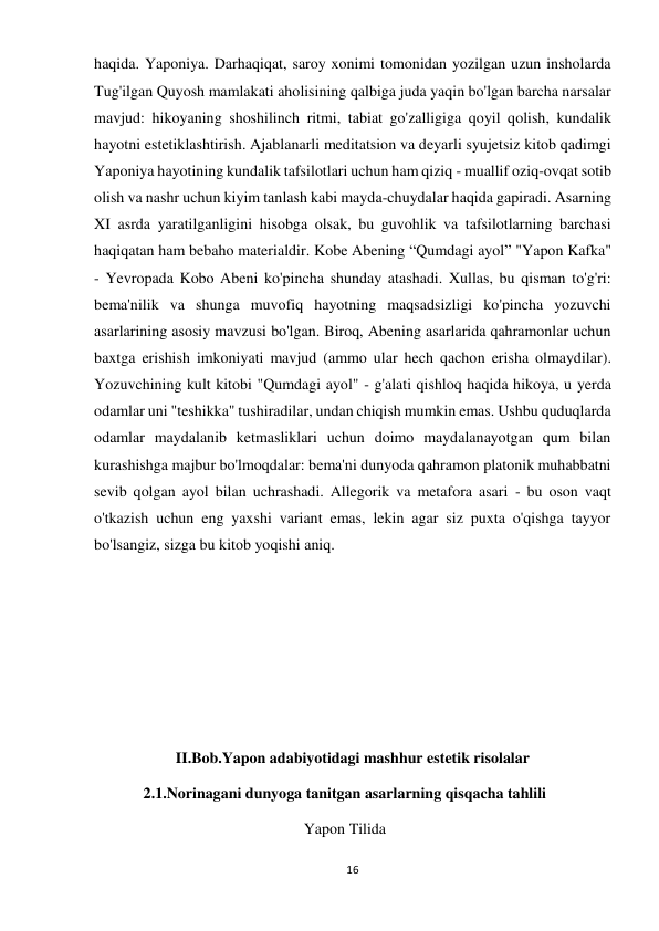 16 
 
haqida. Yaponiya. Darhaqiqat, saroy xonimi tomonidan yozilgan uzun insholarda 
Tug'ilgan Quyosh mamlakati aholisining qalbiga juda yaqin bo'lgan barcha narsalar 
mavjud: hikoyaning shoshilinch ritmi, tabiat go'zalligiga qoyil qolish, kundalik 
hayotni estetiklashtirish. Ajablanarli meditatsion va deyarli syujetsiz kitob qadimgi 
Yaponiya hayotining kundalik tafsilotlari uchun ham qiziq - muallif oziq-ovqat sotib 
olish va nashr uchun kiyim tanlash kabi mayda-chuydalar haqida gapiradi. Asarning 
XI asrda yaratilganligini hisobga olsak, bu guvohlik va tafsilotlarning barchasi 
haqiqatan ham bebaho materialdir. Kobe Abening “Qumdagi ayol” "Yapon Kafka" 
- Yevropada Kobo Abeni ko'pincha shunday atashadi. Xullas, bu qisman to'g'ri: 
bema'nilik va shunga muvofiq hayotning maqsadsizligi ko'pincha yozuvchi 
asarlarining asosiy mavzusi bo'lgan. Biroq, Abening asarlarida qahramonlar uchun 
baxtga erishish imkoniyati mavjud (ammo ular hech qachon erisha olmaydilar). 
Yozuvchining kult kitobi "Qumdagi ayol" - g'alati qishloq haqida hikoya, u yerda 
odamlar uni "teshikka" tushiradilar, undan chiqish mumkin emas. Ushbu quduqlarda 
odamlar maydalanib ketmasliklari uchun doimo maydalanayotgan qum bilan 
kurashishga majbur bo'lmoqdalar: bema'ni dunyoda qahramon platonik muhabbatni 
sevib qolgan ayol bilan uchrashadi. Allegorik va metafora asari - bu oson vaqt 
o'tkazish uchun eng yaxshi variant emas, lekin agar siz puxta o'qishga tayyor 
bo'lsangiz, sizga bu kitob yoqishi aniq. 
 
 
 
 
 
II.Bob.Yapon adabiyotidagi mashhur estetik risolalar 
2.1.Norinagani dunyoga tanitgan asarlarning qisqacha tahlili 
Yapon Tilida 
