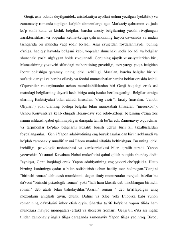 17 
 
    Genji, asar odatda deyilganidek, aristokratiya ayollari uchun yozilgan (yokibito) va 
zamonaviy romanda topilgan ko'plab elementlarga ega: Markaziy qahramon va juda 
ko'p sonli katta va kichik belgilar, barcha asosiy belgilarning yaxshi rivojlangan 
xarakteristikasi va voqealar ketma-ketligi qahramonning hayoti davomida va undan 
tashqarida bir muncha vaqt sodir bo'ladi. Asar syujetdan foydalanmaydi; buning 
o'rniga, haqiqiy hayotda bo'lgani kabi, voqealar shunchaki sodir bo'ladi va belgilar 
shunchaki yoshi ulg'aygan holda rivojlanadi. Genjining ajoyib xususiyatlaridan biri, 
Murasakining yozuvchi sifatidagi mahoratining guvohligi, to'rt yuzga yaqin belgidan 
iborat bo'lishiga qaramay, uning ichki izchilligi. Masalan, barcha belgilar bir xil 
sur'atda qariydi va barcha oilaviy va feodal munosabatlar barcha boblar orasida izchil. 
O'quvchilar va tarjimonlar uchun murakkabliklardan biri Genji haqidagi ertak asl 
matndagi belgilarning deyarli hech biriga aniq ismlar berilmaganligi. Belgilar o'rniga 
ularning funktsiyalari bilan ataladi (masalan, "o'ng vazir"), faxriy (masalan, "Janobi 
Oliylari") yoki ularning boshqa belgilar bilan munosabati (masalan, "merosxo'r"). 
Ushbu Konventsiya kelib chiqadi Heian-davr sud odob-axloqi; belgining o'ziga xos 
ismini ishlatish qabul qilinmaydigan darajada tanish bo'lar edi. Zamonaviy o'quvchilar 
va tarjimonlar ko'plab belgilarni kuzatib borish uchun turli xil taxalluslardan 
foydalanganlar.   Genji Yapon adabiyotining eng buyuk asarlaridan biri hisoblanadi va 
ko'plab zamonaviy mualliflar uni Ilhom manbai sifatida keltirishgan. Bu uning ichki 
izchilligi, psixologik tushunchasi va xarakteristikasi bilan ajralib turadi. Yapon 
yozuvchisi Yasunari Kavabata Nobel mukofotini qabul qilish nutqida shunday dedi: 
"ayniqsa, Genji haqidagi ertak Yapon adabiyotining eng yuqori cho'qqisidir. Hatto 
bizning kunimizga qadar u bilan solishtirish uchun badiiy asar bo'lmagan."Genjini 
"birinchi roman" deb atash mumkinmi, degan ilmiy munozaralar mavjud; ba'zilar bu 
da'voni "birinchi psixologik roman" yoki "hali ham klassik deb hisoblangan birinchi 
roman" deb atash bilan baholaydilar."Asarni" roman " deb ta'riflaydigan aniq 
mezonlarni aniqlash qiyin, chunki Dafnis va Xloe yoki Etiopika kabi yunon 
romanining da'volarini inkor etish qiyin. Shartlar ta'rifi bo'yicha yapon tilida ham 
munozara mavjud monogatari (ertak) va shosetsu (roman). Genji tili o'rta asr ingliz 
tilidan zamonaviy ingliz tiliga qaraganda zamonaviy Yapon tiliga yaqinroq. Biroq, 
