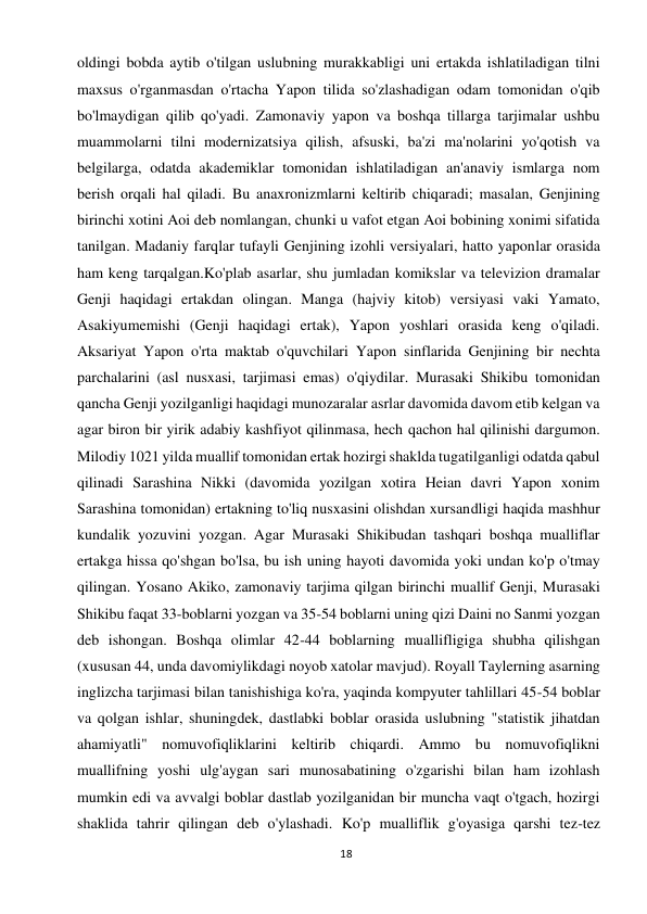 18 
 
oldingi bobda aytib o'tilgan uslubning murakkabligi uni ertakda ishlatiladigan tilni 
maxsus o'rganmasdan o'rtacha Yapon tilida so'zlashadigan odam tomonidan o'qib 
bo'lmaydigan qilib qo'yadi. Zamonaviy yapon va boshqa tillarga tarjimalar ushbu 
muammolarni tilni modernizatsiya qilish, afsuski, ba'zi ma'nolarini yo'qotish va 
belgilarga, odatda akademiklar tomonidan ishlatiladigan an'anaviy ismlarga nom 
berish orqali hal qiladi. Bu anaxronizmlarni keltirib chiqaradi; masalan, Genjining 
birinchi xotini Aoi deb nomlangan, chunki u vafot etgan Aoi bobining xonimi sifatida 
tanilgan. Madaniy farqlar tufayli Genjining izohli versiyalari, hatto yaponlar orasida 
ham keng tarqalgan.Ko'plab asarlar, shu jumladan komikslar va televizion dramalar 
Genji haqidagi ertakdan olingan. Manga (hajviy kitob) versiyasi vaki Yamato, 
Asakiyumemishi (Genji haqidagi ertak), Yapon yoshlari orasida keng o'qiladi. 
Aksariyat Yapon o'rta maktab o'quvchilari Yapon sinflarida Genjining bir nechta 
parchalarini (asl nusxasi, tarjimasi emas) o'qiydilar. Murasaki Shikibu tomonidan 
qancha Genji yozilganligi haqidagi munozaralar asrlar davomida davom etib kelgan va 
agar biron bir yirik adabiy kashfiyot qilinmasa, hech qachon hal qilinishi dargumon. 
Milodiy 1021 yilda muallif tomonidan ertak hozirgi shaklda tugatilganligi odatda qabul 
qilinadi Sarashina Nikki (davomida yozilgan xotira Heian davri Yapon xonim 
Sarashina tomonidan) ertakning to'liq nusxasini olishdan xursandligi haqida mashhur 
kundalik yozuvini yozgan. Agar Murasaki Shikibudan tashqari boshqa mualliflar 
ertakga hissa qo'shgan bo'lsa, bu ish uning hayoti davomida yoki undan ko'p o'tmay 
qilingan. Yosano Akiko, zamonaviy tarjima qilgan birinchi muallif Genji, Murasaki 
Shikibu faqat 33-boblarni yozgan va 35-54 boblarni uning qizi Daini no Sanmi yozgan 
deb ishongan. Boshqa olimlar 42-44 boblarning muallifligiga shubha qilishgan 
(xususan 44, unda davomiylikdagi noyob xatolar mavjud). Royall Taylerning asarning 
inglizcha tarjimasi bilan tanishishiga ko'ra, yaqinda kompyuter tahlillari 45-54 boblar 
va qolgan ishlar, shuningdek, dastlabki boblar orasida uslubning "statistik jihatdan 
ahamiyatli" nomuvofiqliklarini keltirib chiqardi. Ammo bu nomuvofiqlikni 
muallifning yoshi ulg'aygan sari munosabatining o'zgarishi bilan ham izohlash 
mumkin edi va avvalgi boblar dastlab yozilganidan bir muncha vaqt o'tgach, hozirgi 
shaklida tahrir qilingan deb o'ylashadi. Ko'p mualliflik g'oyasiga qarshi tez-tez 
