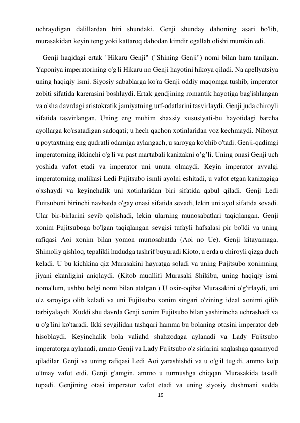 19 
 
uchraydigan dalillardan biri shundaki, Genji shunday dahoning asari bo'lib, 
murasakidan keyin teng yoki kattaroq dahodan kimdir egallab olishi mumkin edi.    
    Genji haqidagi ertak "Hikaru Genji" ("Shining Genji") nomi bilan ham tanilgan. 
Yaponiya imperatorining o'g'li Hikaru no Genji hayotini hikoya qiladi. Na apellyatsiya 
uning haqiqiy ismi. Siyosiy sabablarga ko'ra Genji oddiy maqomga tushib, imperator 
zobiti sifatida karerasini boshlaydi. Ertak gendjining romantik hayotiga bag'ishlangan 
va o'sha davrdagi aristokratik jamiyatning urf-odatlarini tasvirlaydi. Genji juda chiroyli 
sifatida tasvirlangan. Uning eng muhim shaxsiy xususiyati-bu hayotidagi barcha 
ayollarga ko'rsatadigan sadoqati; u hech qachon xotinlaridan voz kechmaydi. Nihoyat 
u poytaxtning eng qudratli odamiga aylangach, u saroyga ko'chib o'tadi. Genji-qadimgi 
imperatorning ikkinchi o'g'li va past martabali kanizakni o’g’li. Uning onasi Genji uch 
yoshida vafot etadi va imperator uni unuta olmaydi. Keyin imperator avvalgi 
imperatorning malikasi Ledi Fujitsubo ismli ayolni eshitadi, u vafot etgan kanizagiga 
o'xshaydi va keyinchalik uni xotinlaridan biri sifatida qabul qiladi. Genji Ledi 
Fuitsuboni birinchi navbatda o'gay onasi sifatida sevadi, lekin uni ayol sifatida sevadi. 
Ular bir-birlarini sevib qolishadi, lekin ularning munosabatlari taqiqlangan. Genji 
xonim Fujitsuboga bo'lgan taqiqlangan sevgisi tufayli hafsalasi pir bo'ldi va uning 
rafiqasi Aoi xonim bilan yomon munosabatda (Aoi no Ue). Genji kitayamaga, 
Shimoliy qishloq, tepalikli hududga tashrif buyuradi Kioto, u erda u chiroyli qizga duch 
keladi. U bu kichkina qiz Murasakini hayratga soladi va uning Fujitsubo xonimning 
jiyani ekanligini aniqlaydi. (Kitob muallifi Murasaki Shikibu, uning haqiqiy ismi 
noma'lum, ushbu belgi nomi bilan atalgan.) U oxir-oqibat Murasakini o'g'irlaydi, uni 
o'z saroyiga olib keladi va uni Fujitsubo xonim singari o'zining ideal xonimi qilib 
tarbiyalaydi. Xuddi shu davrda Genji xonim Fujitsubo bilan yashirincha uchrashadi va 
u o'g'lini ko'taradi. Ikki sevgilidan tashqari hamma bu bolaning otasini imperator deb 
hisoblaydi. Keyinchalik bola valiahd shahzodaga aylanadi va Lady Fujitsubo 
imperatorga aylanadi, ammo Genji va Lady Fujitsubo o'z sirlarini saqlashga qasamyod 
qiladilar. Genji va uning rafiqasi Ledi Aoi yarashishdi va u o'g'il tug'di, ammo ko'p 
o'tmay vafot etdi. Genji g'amgin, ammo u turmushga chiqqan Murasakida tasalli 
topadi. Genjining otasi imperator vafot etadi va uning siyosiy dushmani sudda 
