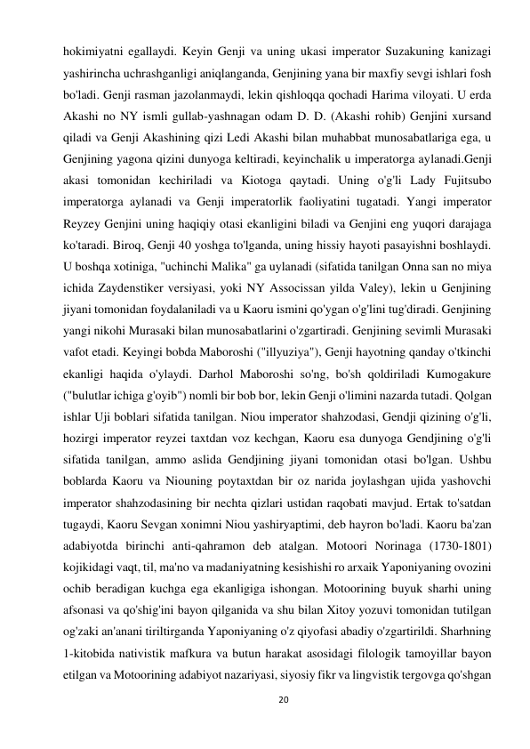 20 
 
hokimiyatni egallaydi. Keyin Genji va uning ukasi imperator Suzakuning kanizagi 
yashirincha uchrashganligi aniqlanganda, Genjining yana bir maxfiy sevgi ishlari fosh 
bo'ladi. Genji rasman jazolanmaydi, lekin qishloqqa qochadi Harima viloyati. U erda 
Akashi no NY ismli gullab-yashnagan odam D. D. (Akashi rohib) Genjini xursand 
qiladi va Genji Akashining qizi Ledi Akashi bilan muhabbat munosabatlariga ega, u 
Genjining yagona qizini dunyoga keltiradi, keyinchalik u imperatorga aylanadi.Genji 
akasi tomonidan kechiriladi va Kiotoga qaytadi. Uning o'g'li Lady Fujitsubo 
imperatorga aylanadi va Genji imperatorlik faoliyatini tugatadi. Yangi imperator 
Reyzey Genjini uning haqiqiy otasi ekanligini biladi va Genjini eng yuqori darajaga 
ko'taradi. Biroq, Genji 40 yoshga to'lganda, uning hissiy hayoti pasayishni boshlaydi. 
U boshqa xotiniga, "uchinchi Malika" ga uylanadi (sifatida tanilgan Onna san no miya 
ichida Zaydenstiker versiyasi, yoki NY Associssan yilda Valey), lekin u Genjining 
jiyani tomonidan foydalaniladi va u Kaoru ismini qo'ygan o'g'lini tug'diradi. Genjining 
yangi nikohi Murasaki bilan munosabatlarini o'zgartiradi. Genjining sevimli Murasaki 
vafot etadi. Keyingi bobda Maboroshi ("illyuziya"), Genji hayotning qanday o'tkinchi 
ekanligi haqida o'ylaydi. Darhol Maboroshi so'ng, bo'sh qoldiriladi Kumogakure 
("bulutlar ichiga g'oyib") nomli bir bob bor, lekin Genji o'limini nazarda tutadi. Qolgan 
ishlar Uji boblari sifatida tanilgan. Niou imperator shahzodasi, Gendji qizining o'g'li, 
hozirgi imperator reyzei taxtdan voz kechgan, Kaoru esa dunyoga Gendjining o'g'li 
sifatida tanilgan, ammo aslida Gendjining jiyani tomonidan otasi bo'lgan. Ushbu 
boblarda Kaoru va Niouning poytaxtdan bir oz narida joylashgan ujida yashovchi 
imperator shahzodasining bir nechta qizlari ustidan raqobati mavjud. Ertak to'satdan 
tugaydi, Kaoru Sevgan xonimni Niou yashiryaptimi, deb hayron bo'ladi. Kaoru ba'zan 
adabiyotda birinchi anti-qahramon deb atalgan. Motoori Norinaga (1730-1801) 
kojikidagi vaqt, til, ma'no va madaniyatning kesishishi ro arxaik Yaponiyaning ovozini 
ochib beradigan kuchga ega ekanligiga ishongan. Motoorining buyuk sharhi uning 
afsonasi va qo'shig'ini bayon qilganida va shu bilan Xitoy yozuvi tomonidan tutilgan 
og'zaki an'anani tiriltirganda Yaponiyaning o'z qiyofasi abadiy o'zgartirildi. Sharhning 
1-kitobida nativistik mafkura va butun harakat asosidagi filologik tamoyillar bayon 
etilgan va Motoorining adabiyot nazariyasi, siyosiy fikr va lingvistik tergovga qo'shgan 
