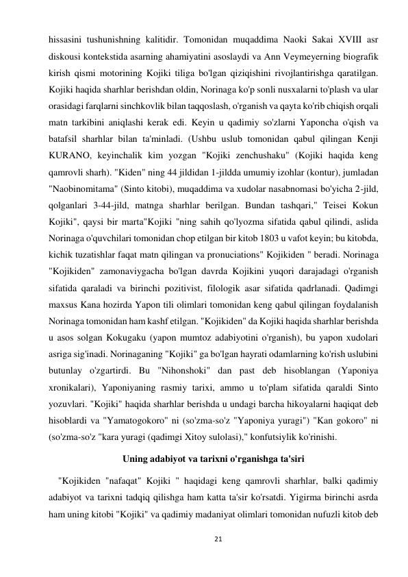 21 
 
hissasini tushunishning kalitidir. Tomonidan muqaddima Naoki Sakai XVIII asr 
diskousi kontekstida asarning ahamiyatini asoslaydi va Ann Veymeyerning biografik 
kirish qismi motorining Kojiki tiliga bo'lgan qiziqishini rivojlantirishga qaratilgan. 
Kojiki haqida sharhlar berishdan oldin, Norinaga ko'p sonli nusxalarni to'plash va ular 
orasidagi farqlarni sinchkovlik bilan taqqoslash, o'rganish va qayta ko'rib chiqish orqali 
matn tarkibini aniqlashi kerak edi. Keyin u qadimiy so'zlarni Yaponcha o'qish va 
batafsil sharhlar bilan ta'minladi. (Ushbu uslub tomonidan qabul qilingan Kenji 
KURANO, keyinchalik kim yozgan "Kojiki zenchushaku" (Kojiki haqida keng 
qamrovli sharh). "Kiden" ning 44 jildidan 1-jildda umumiy izohlar (kontur), jumladan 
"Naobinomitama" (Sinto kitobi), muqaddima va xudolar nasabnomasi bo'yicha 2-jild, 
qolganlari 3-44-jild, matnga sharhlar berilgan. Bundan tashqari," Teisei Kokun 
Kojiki", qaysi bir marta"Kojiki "ning sahih qo'lyozma sifatida qabul qilindi, aslida 
Norinaga o'quvchilari tomonidan chop etilgan bir kitob 1803 u vafot keyin; bu kitobda, 
kichik tuzatishlar faqat matn qilingan va pronuciations" Kojikiden " beradi. Norinaga 
"Kojikiden" zamonaviygacha bo'lgan davrda Kojikini yuqori darajadagi o'rganish 
sifatida qaraladi va birinchi pozitivist, filologik asar sifatida qadrlanadi. Qadimgi 
maxsus Kana hozirda Yapon tili olimlari tomonidan keng qabul qilingan foydalanish 
Norinaga tomonidan ham kashf etilgan. "Kojikiden" da Kojiki haqida sharhlar berishda 
u asos solgan Kokugaku (yapon mumtoz adabiyotini o'rganish), bu yapon xudolari 
asriga sig'inadi. Norinaganing "Kojiki" ga bo'lgan hayrati odamlarning ko'rish uslubini 
butunlay o'zgartirdi. Bu "Nihonshoki" dan past deb hisoblangan (Yaponiya 
xronikalari), Yaponiyaning rasmiy tarixi, ammo u to'plam sifatida qaraldi Sinto 
yozuvlari. "Kojiki" haqida sharhlar berishda u undagi barcha hikoyalarni haqiqat deb 
hisoblardi va "Yamatogokoro" ni (so'zma-so'z "Yaponiya yuragi") "Kan gokoro" ni 
(so'zma-so'z "kara yuragi (qadimgi Xitoy sulolasi)," konfutsiylik ko'rinishi.  
Uning adabiyot va tarixni o'rganishga ta'siri 
    "Kojikiden "nafaqat" Kojiki " haqidagi keng qamrovli sharhlar, balki qadimiy 
adabiyot va tarixni tadqiq qilishga ham katta ta'sir ko'rsatdi. Yigirma birinchi asrda 
ham uning kitobi "Kojiki" va qadimiy madaniyat olimlari tomonidan nufuzli kitob deb 
