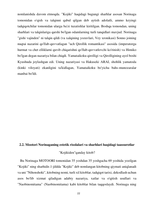 22 
 
nomlanishda davom etmoqda. "Kojiki" haqidagi bugungi sharhlar asosan Norinaga 
tomonidan o'qish va talqinni qabul qilgan deb aytish adolatli, ammo keyingi 
tadqiqotchilar tomonidan ularga ba'zi tuzatishlar kiritilgan. Boshqa tomondan, uning 
sharhlari va talqinlariga qarshi bo'lgan odamlarning turli tanqidlari mavjud. Norinaga 
"gishi vajinden" ni talqin qildi (va xalqining yozuvlari, Vey xronikasi) Sonno joining 
nuqtai nazarini qo'llab-quvvatlagan "uch Qirollik romantikasi" asosida (imperatorga 
hurmat va chet elliklarni quvib chiqarishni qo'llab-quvvatlovchi ko'rinish) va Himiko 
bo'lgan degan nazariya bilan chiqdi. Yamataikoku qirolligi va Qirolligining ayol boshi 
Kyushuda joylashgan edi. Uning nazariyasi va Hakuseki ARAI, shohlik yamatoda 
(kinki viloyati) ekanligini ta'kidlagan, Yamataikoku bo'yicha bahs-munozaralar 
manbai bo'ldi. 
 
 
 
 
 
 
 
 
2.2. Mootori Norinaganing estetik risolalari va sharhlari haqidagi taassurotlar 
"Kojikiden"qanday kitob? 
   Bu Norinaga MOTOORI tomonidan 35 yoshdan 35 yoshgacha 69 yoshida yozilgan 
"Kojiki" ning sharhidir.1-jildda "Kojiki" deb nomlangan kitobning qiymati aniqlanadi 
va uni "Nihonshoki", kitobning nomi, turli xil kitoblar, tadqiqot tarixi, dekodlash uchun 
asos bo'lib xizmat qiladigan adabiy nazariya, xatlar va o'qitish usullari va 
"Naobinomitama" (Naobinomitama) kabi kitoblar bilan taqqoslaydi. Norinaga ning 
