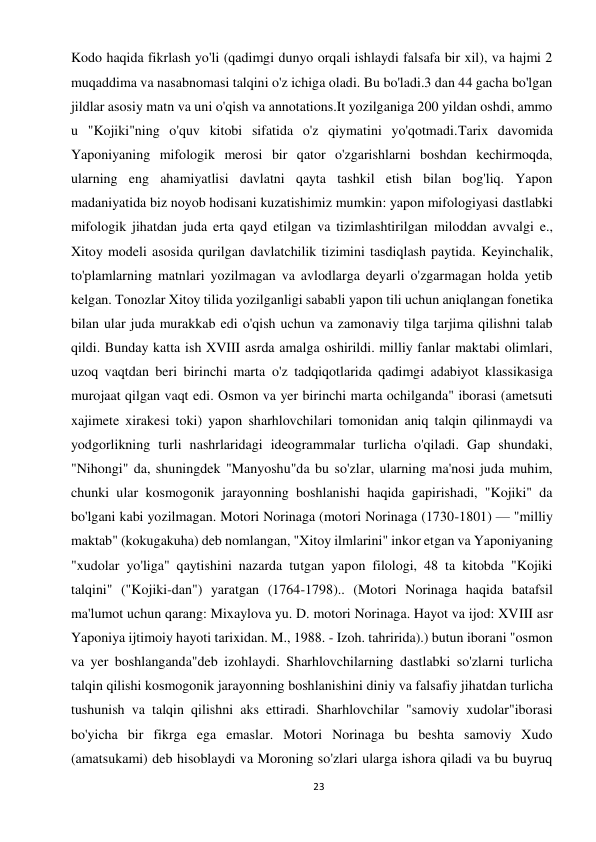 23 
 
Kodo haqida fikrlash yo'li (qadimgi dunyo orqali ishlaydi falsafa bir xil), va hajmi 2 
muqaddima va nasabnomasi talqini o'z ichiga oladi. Bu bo'ladi.3 dan 44 gacha bo'lgan 
jildlar asosiy matn va uni o'qish va annotations.It yozilganiga 200 yildan oshdi, ammo 
u "Kojiki"ning o'quv kitobi sifatida o'z qiymatini yo'qotmadi.Tarix davomida 
Yaponiyaning mifologik merosi bir qator o'zgarishlarni boshdan kechirmoqda, 
ularning eng ahamiyatlisi davlatni qayta tashkil etish bilan bog'liq. Yapon 
madaniyatida biz noyob hodisani kuzatishimiz mumkin: yapon mifologiyasi dastlabki 
mifologik jihatdan juda erta qayd etilgan va tizimlashtirilgan miloddan avvalgi e., 
Xitoy modeli asosida qurilgan davlatchilik tizimini tasdiqlash paytida. Keyinchalik, 
to'plamlarning matnlari yozilmagan va avlodlarga deyarli o'zgarmagan holda yetib 
kelgan. Tonozlar Xitoy tilida yozilganligi sababli yapon tili uchun aniqlangan fonetika 
bilan ular juda murakkab edi o'qish uchun va zamonaviy tilga tarjima qilishni talab 
qildi. Bunday katta ish XVIII asrda amalga oshirildi. milliy fanlar maktabi olimlari, 
uzoq vaqtdan beri birinchi marta o'z tadqiqotlarida qadimgi adabiyot klassikasiga 
murojaat qilgan vaqt edi. Osmon va yer birinchi marta ochilganda" iborasi (ametsuti 
xajimete xirakesi toki) yapon sharhlovchilari tomonidan aniq talqin qilinmaydi va 
yodgorlikning turli nashrlaridagi ideogrammalar turlicha o'qiladi. Gap shundaki, 
"Nihongi" da, shuningdek "Manyoshu"da bu so'zlar, ularning ma'nosi juda muhim, 
chunki ular kosmogonik jarayonning boshlanishi haqida gapirishadi, "Kojiki" da 
bo'lgani kabi yozilmagan. Motori Norinaga (motori Norinaga (1730-1801) — "milliy 
maktab" (kokugakuha) deb nomlangan, "Xitoy ilmlarini" inkor etgan va Yaponiyaning 
"xudolar yo'liga" qaytishini nazarda tutgan yapon filologi, 48 ta kitobda "Kojiki 
talqini" ("Kojiki-dan") yaratgan (1764-1798).. (Motori Norinaga haqida batafsil 
ma'lumot uchun qarang: Mixaylova yu. D. motori Norinaga. Hayot va ijod: XVIII asr 
Yaponiya ijtimoiy hayoti tarixidan. M., 1988. - Izoh. tahririda).) butun iborani "osmon 
va yer boshlanganda"deb izohlaydi. Sharhlovchilarning dastlabki so'zlarni turlicha 
talqin qilishi kosmogonik jarayonning boshlanishini diniy va falsafiy jihatdan turlicha 
tushunish va talqin qilishni aks ettiradi. Sharhlovchilar "samoviy xudolar"iborasi 
bo'yicha bir fikrga ega emaslar. Motori Norinaga bu beshta samoviy Xudo 
(amatsukami) deb hisoblaydi va Moroning so'zlari ularga ishora qiladi va bu buyruq 
