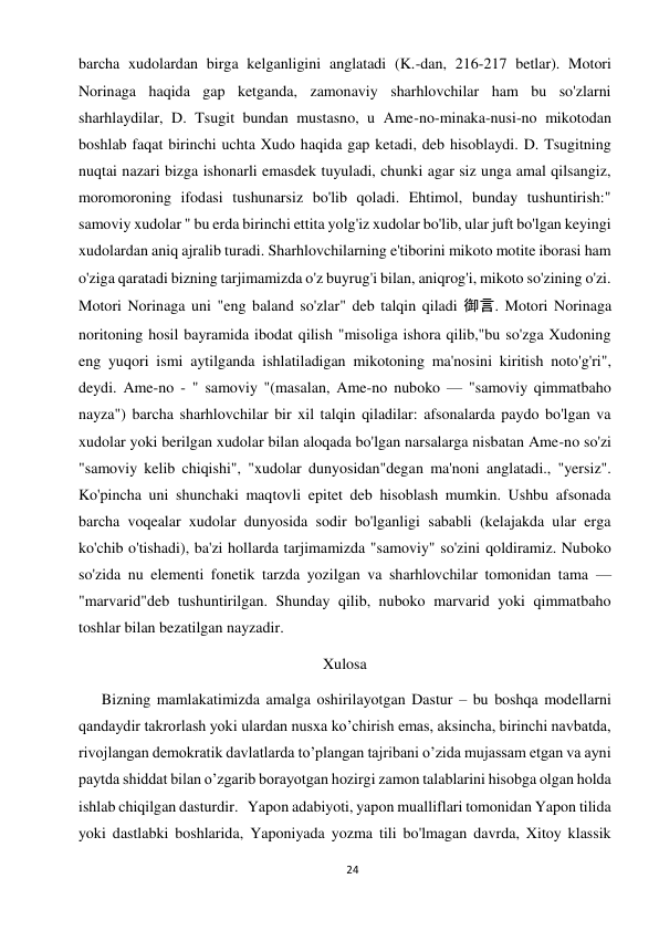 24 
 
barcha xudolardan birga kelganligini anglatadi (K.-dan, 216-217 betlar). Motori 
Norinaga haqida gap ketganda, zamonaviy sharhlovchilar ham bu so'zlarni 
sharhlaydilar, D. Tsugit bundan mustasno, u Ame-no-minaka-nusi-no mikotodan 
boshlab faqat birinchi uchta Xudo haqida gap ketadi, deb hisoblaydi. D. Tsugitning 
nuqtai nazari bizga ishonarli emasdek tuyuladi, chunki agar siz unga amal qilsangiz, 
moromoroning ifodasi tushunarsiz bo'lib qoladi. Ehtimol, bunday tushuntirish:" 
samoviy xudolar " bu erda birinchi ettita yolg'iz xudolar bo'lib, ular juft bo'lgan keyingi 
xudolardan aniq ajralib turadi. Sharhlovchilarning e'tiborini mikoto motite iborasi ham 
o'ziga qaratadi bizning tarjimamizda o'z buyrug'i bilan, aniqrog'i, mikoto so'zining o'zi. 
Motori Norinaga uni "eng baland so'zlar" deb talqin qiladi 御言. Motori Norinaga 
noritoning hosil bayramida ibodat qilish "misoliga ishora qilib,"bu so'zga Xudoning 
eng yuqori ismi aytilganda ishlatiladigan mikotoning ma'nosini kiritish noto'g'ri", 
deydi. Ame-no - " samoviy "(masalan, Ame-no nuboko — "samoviy qimmatbaho 
nayza") barcha sharhlovchilar bir xil talqin qiladilar: afsonalarda paydo bo'lgan va 
xudolar yoki berilgan xudolar bilan aloqada bo'lgan narsalarga nisbatan Ame-no so'zi 
"samoviy kelib chiqishi", "xudolar dunyosidan"degan ma'noni anglatadi., "yersiz". 
Ko'pincha uni shunchaki maqtovli epitet deb hisoblash mumkin. Ushbu afsonada 
barcha voqealar xudolar dunyosida sodir bo'lganligi sababli (kelajakda ular erga 
ko'chib o'tishadi), ba'zi hollarda tarjimamizda "samoviy" so'zini qoldiramiz. Nuboko 
so'zida nu elementi fonetik tarzda yozilgan va sharhlovchilar tomonidan tama — 
"marvarid"deb tushuntirilgan. Shunday qilib, nuboko marvarid yoki qimmatbaho 
toshlar bilan bezatilgan nayzadir. 
Xulosa 
      Bizning mamlakatimizda amalga oshirilayotgan Dastur – bu boshqa modellarni 
qandaydir takrorlash yoki ulardan nusxa ko’chirish emas, aksincha, birinchi navbatda, 
rivojlangan demokratik davlatlarda to’plangan tajribani o’zida mujassam etgan va ayni 
paytda shiddat bilan o’zgarib borayotgan hozirgi zamon talablarini hisobga olgan holda 
ishlab chiqilgan dasturdir.   Yapon adabiyoti, yapon mualliflari tomonidan Yapon tilida 
yoki dastlabki boshlarida, Yaponiyada yozma tili bo'lmagan davrda, Xitoy klassik 
