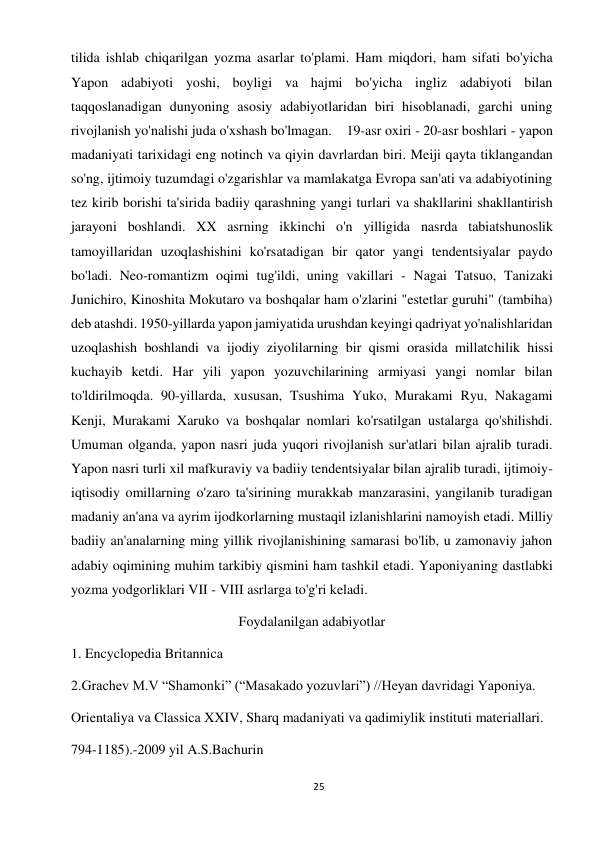 25 
 
tilida ishlab chiqarilgan yozma asarlar to'plami. Ham miqdori, ham sifati bo'yicha 
Yapon adabiyoti yoshi, boyligi va hajmi bo'yicha ingliz adabiyoti bilan 
taqqoslanadigan dunyoning asosiy adabiyotlaridan biri hisoblanadi, garchi uning 
rivojlanish yo'nalishi juda o'xshash bo'lmagan.    19-asr oxiri - 20-asr boshlari - yapon 
madaniyati tarixidagi eng notinch va qiyin davrlardan biri. Meiji qayta tiklangandan 
so'ng, ijtimoiy tuzumdagi o'zgarishlar va mamlakatga Evropa san'ati va adabiyotining 
tez kirib borishi ta'sirida badiiy qarashning yangi turlari va shakllarini shakllantirish 
jarayoni boshlandi. XX asrning ikkinchi o'n yilligida nasrda tabiatshunoslik 
tamoyillaridan uzoqlashishini ko'rsatadigan bir qator yangi tendentsiyalar paydo 
bo'ladi. Neo-romantizm oqimi tug'ildi, uning vakillari - Nagai Tatsuo, Tanizaki 
Junichiro, Kinoshita Mokutaro va boshqalar ham o'zlarini "estetlar guruhi" (tambiha) 
deb atashdi. 1950-yillarda yapon jamiyatida urushdan keyingi qadriyat yo'nalishlaridan 
uzoqlashish boshlandi va ijodiy ziyolilarning bir qismi orasida millatchilik hissi 
kuchayib ketdi. Har yili yapon yozuvchilarining armiyasi yangi nomlar bilan 
to'ldirilmoqda. 90-yillarda, xususan, Tsushima Yuko, Murakami Ryu, Nakagami 
Kenji, Murakami Xaruko va boshqalar nomlari ko'rsatilgan ustalarga qo'shilishdi. 
Umuman olganda, yapon nasri juda yuqori rivojlanish sur'atlari bilan ajralib turadi.       
Yapon nasri turli xil mafkuraviy va badiiy tendentsiyalar bilan ajralib turadi, ijtimoiy-
iqtisodiy omillarning o'zaro ta'sirining murakkab manzarasini, yangilanib turadigan 
madaniy an'ana va ayrim ijodkorlarning mustaqil izlanishlarini namoyish etadi. Milliy 
badiiy an'analarning ming yillik rivojlanishining samarasi bo'lib, u zamonaviy jahon 
adabiy oqimining muhim tarkibiy qismini ham tashkil etadi. Yaponiyaning dastlabki 
yozma yodgorliklari VII - VIII asrlarga to'g'ri keladi. 
Foydalanilgan adabiyotlar 
1. Encyclopedia Britannica 
2.Grachev M.V “Shamonki” (“Masakado yozuvlari”) //Heyan davridagi Yaponiya. 
Orientaliya va Classica XXIV, Sharq madaniyati va qadimiylik instituti materiallari. 
794-1185).-2009 yil A.S.Bachurin 
