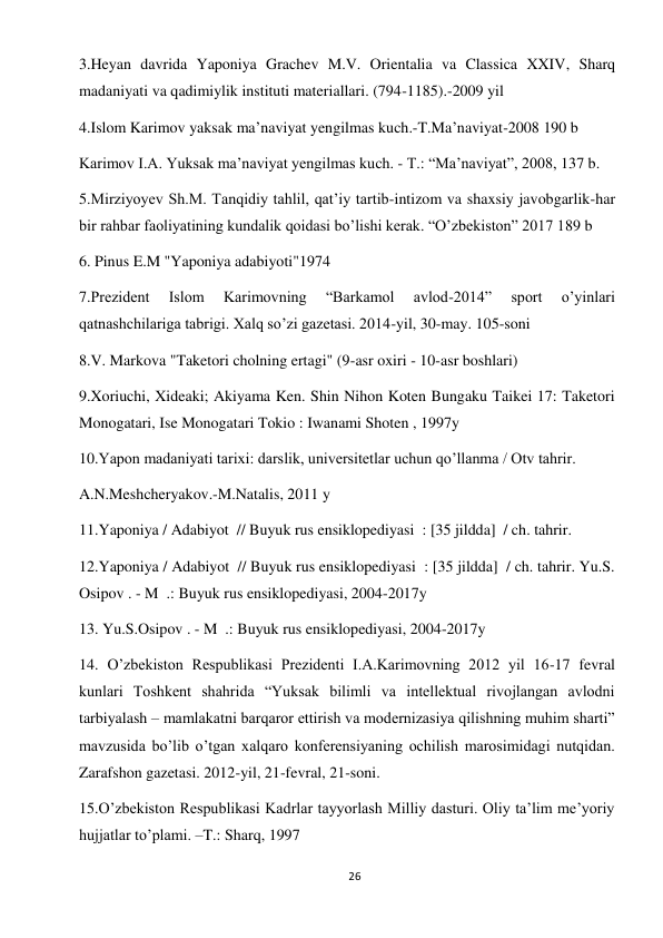 26 
 
3.Heyan davrida Yaponiya Grachev M.V. Orientalia va Classica XXIV, Sharq 
madaniyati va qadimiylik instituti materiallari. (794-1185).-2009 yil 
4.Islom Karimov yaksak ma’naviyat yengilmas kuch.-T.Ma’naviyat-2008 190 b 
Karimov I.A. Yuksak ma’naviyat yengilmas kuch. - T.: “Ma’naviyat”, 2008, 137 b.  
5.Mirziyoyev Sh.M. Tanqidiy tahlil, qat’iy tartib-intizom va shaxsiy javobgarlik-har 
bir rahbar faoliyatining kundalik qoidasi bo’lishi kerak. “O’zbekiston” 2017 189 b 
6. Pinus E.M "Yaponiya adabiyoti"1974 
7.Prezident 
Islom 
Karimovning 
“Barkamol 
avlod-2014” 
sport 
o’yinlari 
qatnashchilariga tabrigi. Xalq so’zi gazetasi. 2014-yil, 30-may. 105-soni 
8.V. Markova "Taketori cholning ertagi" (9-asr oxiri - 10-asr boshlari) 
9.Xoriuchi, Xideaki; Akiyama Ken. Shin Nihon Koten Bungaku Taikei 17: Taketori 
Monogatari, Ise Monogatari Tokio : Iwanami Shoten , 1997y 
10.Yapon madaniyati tarixi: darslik, universitetlar uchun qo’llanma / Otv tahrir.  
A.N.Meshcheryakov.-M.Natalis, 2011 y 
11.Yaponiya / Adabiyot  // Buyuk rus ensiklopediyasi  : [35 jildda]  / ch. tahrir. 
12.Yaponiya / Adabiyot  // Buyuk rus ensiklopediyasi  : [35 jildda]  / ch. tahrir. Yu.S. 
Osipov . - M  .: Buyuk rus ensiklopediyasi, 2004-2017y 
13. Yu.S.Osipov . - M  .: Buyuk rus ensiklopediyasi, 2004-2017y 
14. O’zbekiston Respublikasi Prezidenti I.A.Karimovning 2012 yil 16-17 fevral 
kunlari Toshkent shahrida “Yuksak bilimli va intellektual rivojlangan avlodni 
tarbiyalash – mamlakatni barqaror ettirish va modernizasiya qilishning muhim sharti” 
mavzusida bo’lib o’tgan xalqaro konferensiyaning ochilish marosimidagi nutqidan. 
Zarafshon gazetasi. 2012-yil, 21-fevral, 21-soni.  
15.O’zbekiston Respublikasi Kadrlar tayyorlash Milliy dasturi. Oliy ta’lim me’yoriy 
hujjatlar to’plami. –T.: Sharq, 1997 
