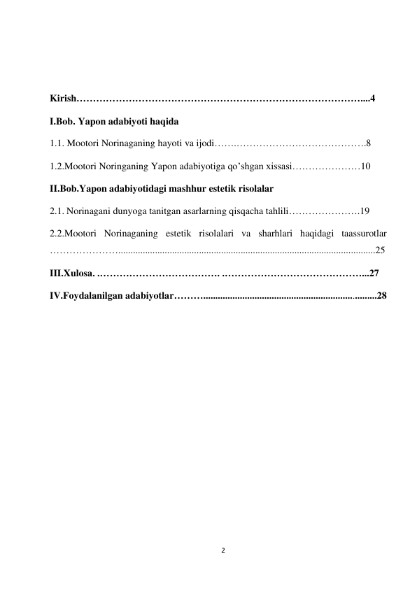 2 
 
 
 
 
Kirish……………………………………………………………………………....4 
I.Bob. Yapon adabiyoti haqida 
1.1. Mootori Norinaganing hayoti va ijodi…….………………………………….8 
1.2.Mootori Noringaning Yapon adabiyotiga qo’shgan xissasi…………………10  
II.Bob.Yapon adabiyotidagi mashhur estetik risolalar 
2.1. Norinagani dunyoga tanitgan asarlarning qisqacha tahlili………………….19 
2.2.Mootori Norinaganing estetik risolalari va sharhlari haqidagi taassurotlar 
………………….........................................................................................................25  
III.Xulosa. .………………………………. .……………………………………...27 
IV.Foydalanilgan adabiyotlar……….......................................................................28 
 
 
 
 
 
 
 
 
 
 
