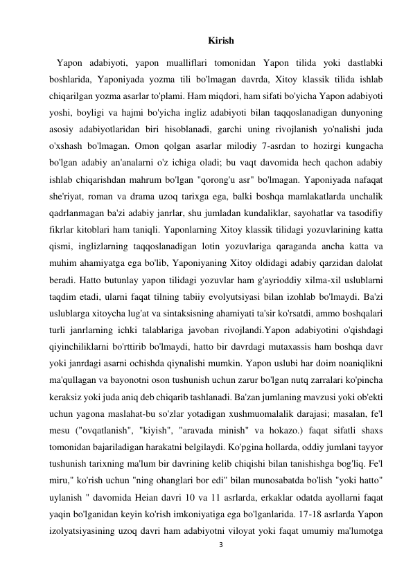 3 
 
Kirish 
   Yapon adabiyoti, yapon mualliflari tomonidan Yapon tilida yoki dastlabki 
boshlarida, Yaponiyada yozma tili bo'lmagan davrda, Xitoy klassik tilida ishlab 
chiqarilgan yozma asarlar to'plami. Ham miqdori, ham sifati bo'yicha Yapon adabiyoti 
yoshi, boyligi va hajmi bo'yicha ingliz adabiyoti bilan taqqoslanadigan dunyoning 
asosiy adabiyotlaridan biri hisoblanadi, garchi uning rivojlanish yo'nalishi juda 
o'xshash bo'lmagan. Omon qolgan asarlar milodiy 7-asrdan to hozirgi kungacha 
bo'lgan adabiy an'analarni o'z ichiga oladi; bu vaqt davomida hech qachon adabiy 
ishlab chiqarishdan mahrum bo'lgan "qorong'u asr" bo'lmagan. Yaponiyada nafaqat 
she'riyat, roman va drama uzoq tarixga ega, balki boshqa mamlakatlarda unchalik 
qadrlanmagan ba'zi adabiy janrlar, shu jumladan kundaliklar, sayohatlar va tasodifiy 
fikrlar kitoblari ham taniqli. Yaponlarning Xitoy klassik tilidagi yozuvlarining katta 
qismi, inglizlarning taqqoslanadigan lotin yozuvlariga qaraganda ancha katta va 
muhim ahamiyatga ega bo'lib, Yaponiyaning Xitoy oldidagi adabiy qarzidan dalolat 
beradi. Hatto butunlay yapon tilidagi yozuvlar ham g'ayrioddiy xilma-xil uslublarni 
taqdim etadi, ularni faqat tilning tabiiy evolyutsiyasi bilan izohlab bo'lmaydi. Ba'zi 
uslublarga xitoycha lug'at va sintaksisning ahamiyati ta'sir ko'rsatdi, ammo boshqalari 
turli janrlarning ichki talablariga javoban rivojlandi.Yapon adabiyotini o'qishdagi 
qiyinchiliklarni bo'rttirib bo'lmaydi, hatto bir davrdagi mutaxassis ham boshqa davr 
yoki janrdagi asarni ochishda qiynalishi mumkin. Yapon uslubi har doim noaniqlikni 
ma'qullagan va bayonotni oson tushunish uchun zarur bo'lgan nutq zarralari ko'pincha 
keraksiz yoki juda aniq deb chiqarib tashlanadi. Ba'zan jumlaning mavzusi yoki ob'ekti 
uchun yagona maslahat-bu so'zlar yotadigan xushmuomalalik darajasi; masalan, fe'l 
mesu ("ovqatlanish", "kiyish", "aravada minish" va hokazo.) faqat sifatli shaxs 
tomonidan bajariladigan harakatni belgilaydi. Ko'pgina hollarda, oddiy jumlani tayyor 
tushunish tarixning ma'lum bir davrining kelib chiqishi bilan tanishishga bog'liq. Fe'l 
miru," ko'rish uchun "ning ohanglari bor edi" bilan munosabatda bo'lish "yoki hatto" 
uylanish " davomida Heian davri 10 va 11 asrlarda, erkaklar odatda ayollarni faqat 
yaqin bo'lganidan keyin ko'rish imkoniyatiga ega bo'lganlarida. 17-18 asrlarda Yapon 
izolyatsiyasining uzoq davri ham adabiyotni viloyat yoki faqat umumiy ma'lumotga 
