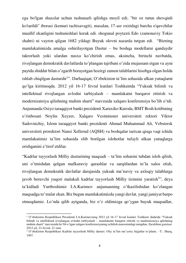 4 
 
ega bo'lgan shaxslar uchun tushunarli qilishga moyil edi; "bir oz tutun shovqinli 
ko'tarildi" iborasi (kemuri tachisavagit), masalan, 17-asr oxiridagi barcha o'quvchilar 
muallif ekanligini tushunishlari kerak edi. shogunal poytaxti Edo (zamonaviy Tokio 
shahri) ni vayron qilgan 1682 yildagi Buyuk olovni nazarda tutgan edi.  “Bizning 
mamlakatimizda amalga oshirilayotgan Dastur – bu boshqa modellarni qandaydir 
takrorlash yoki ulardan nusxa ko’chirish emas, aksincha, birinchi navbatda, 
rivojlangan demokratik davlatlarda to’plangan tajribani o’zida mujassam etgan va ayni 
paytda shiddat bilan o’zgarib borayotgan hozirgi zamon talablarini hisobga olgan holda 
ishlab chiqilgan dasturdir1”. Darhaqiqat, O’zbekiston ta’lim sohasida ulkan yutuqlarni 
qo’lga kiritmoqda. 2012 yil 16-17 fevral kunlari Toshkentda “Yuksak bilimli va 
intellektual rivojlangan avlodni tarbiyalash – mamlakatni barqaror ettirish va 
modernizatsiya qilishning muhim sharti” mavzuida xalqaro konferensiya bo’lib o’tdi. 
Anjumanda Osiyo taraqqiyot banki prezidenti Xaruxiko Kuroda, BMT Bosh kotibining 
o’rinbosari Noylin Xeyzer, Xalqaro Vestminster universiteti rektori Viktor 
Sadovnichiy, Islom taraqqiyot banki prezidenti Ahmad Muhammad Ali, Vebstersk 
universiteti prorektori Nansi Xellerud (AQSH) va boshqalar tarixan qisqa vaqt ichida 
mamlakatimiz ta’lim sohasida olib borilgan islohotlar tufayli ulkan yutuqlarga 
erishganini e’tirof etdilar. 
“Kadrlar tayyorlash Milliy dasturining maqsadi – ta’lim sohasini tubdan isloh qilish, 
uni o’tmishdan qolgan mafkuraviy qarashlar va sarqitlardan to’la xalos etish, 
rivojlangan demokratik davlatlar darajasida yuksak ma’naviy va axloqiy talablarga 
javob beruvchi yuqori malakali kadrlar tayyorlash Milliy tizimini yaratish2”, deya 
ta’kidladi Yurtboshimiz I.A.Karimov anjumanning o’tkazilishidan ko’zlangan 
maqsadga to’xtalar ekan. Biz bugun mamlakatimizda yangi davlat, yangi jamiyat barpo 
etmoqdamiz. Lo’nda qilib aytganda, biz o’z oldimizga qo’ygan buyuk maqsadlar, 
                                                           
1 O’zbekiston Respublikasi Prezidenti I.A.Karimovning 2012 yil 16-17 fevral kunlari Toshkent shahrida “Yuksak 
bilimli va intellektual rivojlangan avlodni tarbiyalash – mamlakatni barqaror ettirish va modernizasiya qilishning 
muhim sharti” mavzusida bo’lib o’tgan xalqaro konferensiyaning ochilish marosimidagi nutqidan. Zarafshon gazetasi. 
2012-yil, 21-fevral, 21-soni.  
2 O’zbekiston Respublikasi Kadrlar tayyorlash Milliy dasturi. Oliy ta’lim me’yoriy hujjatlar to’plami. –T.: Sharq, 
1997. 
 
