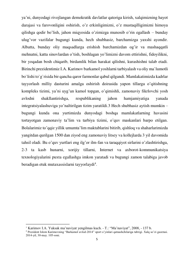 5 
 
ya’ni, dunyodagi rivojlangan demokratik davlatlar qatoriga kirish, xalqimizning hayot 
darajasi va farovonligini oshirish, o’z erkinligimizni, o’z mustaqilligimizni himoya 
qilishga qodir bo’lish, jahon miqyosida o’zimizga munosib o’rin egallash – bunday 
ulug’vor vazifalar bugungi kunda, hech shubhasiz, barchamizga yaxshi ayondir. 
Albatta, bunday oliy maqsadlarga erishish barchamizdan og’ir va mashaqqatli 
mehnatni, katta sinovlardan o’tish, boshlagan yo’limizni davom ettirishni, fidoyilikni, 
bir yoqadan bosh chiqarib, birdamlik bilan harakat qilishni, kurashishni talab etadi. 
Birinchi prezidentimiz I.A. Karimov barkamol yoshlarni tarbiyalash va oliy ma`lumotli 
bo`lishi to`g`risida bir qancha qaror farmonlar qabul qilgandi. Mamlakatimizda kadrlar 
tayyorlash milliy dasturini amalga oshirish doirasida yapon tillarga o’qitishning 
kompleks tizimi, ya’ni uyg’un kamol topgan, o’qimishli, zamonaviy fikrlovchi yosh 
avlodni 
shakllantirishga, 
respublikaning 
jahon 
hamjamiyatiga 
yanada 
integratsiyalashuviga yo’naltirilgan tizim yaratildi.3 Hech shubhasiz aytish mumkin – 
bugungi kunda ona yurtimizda dunyodagi boshqa mamlakatlarning havasini 
tortayotgan zamonaviy ta’lim va tarbiya tizimi, o’quv maskanlari barpo etilgan. 
Bolalarimiz to’qqiz yillik umumta’lim maktablarini bitirib, qishloq va shaharlarimizda 
yangitdan qurilgan 1500 dan ziyod eng zamonaviy litsey va kollejlarda 3 yil davomida 
tahsil oladi. Bu o’quv yurtlari eng ilg’or ilm-fan va taraqqiyot sirlarini o’zlashtirishga, 
2-3 ta kasb hunarni, xorijiy tillarni, Internet va axborot-kommunikatsiya 
texnologiyalarini puxta egallashga imkon yaratadi va bugungi zamon talabiga javob 
beradigan etuk mutaxassislarni tayyorlaydi4.  
 
 
 
 
                                                           
3 Karimov I.A. Yuksak ma’naviyat yengilmas kuch. - T.: “Ma’naviyat”, 2008, - 137 b.  
4 Prezident Islom Karimovning “Barkamol avlod-2014” sport o’yinlari qatnashchilariga tabrigi. Xalq so’zi gazetasi. 
2014-yil, 30-may. 105-soni. 
