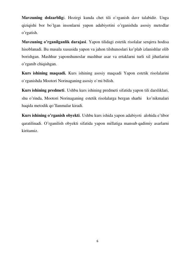 6 
 
Mavzuning dolzarbligi. Hozirgi kunda chet tili o`rganish davr talabidir. Unga   
qiziqishi bor bo`lgan insonlarni yapon adabiyotini o’rganishda asosiy metodlar  
o’rgatish. 
Mavzuning o’rganilganlik darajasi. Yapon tilidagi estetik risolalar serqirra hodisa 
hisoblanadi. Bu masala xususida yapon va jahon tilshunoslari ko’plab izlanishlar olib 
borishgan. Mashhur yaponshunoslar mashhur asar va ertaklarni turli xil jihatlarini 
o’rganib chiqishgan.  
Kurs ishining maqsadi. Kurs ishining asosiy maqsadi Yapon estetik risolalarini 
o`rganishda Mootori Norinaganing asosiy o`rni bilish. 
Kurs ishining predmeti. Ushbu kurs ishining predmeti sifatida yapon tili darsliklari, 
shu o’rinda, Mootori Norinaganing estetik risolalarga bergan sharhi   ko’nikmalari 
haqida metodik qo’llanmalar kiradi. 
Kurs ishining o’rganish obyekti. Ushbu kurs ishida yapon adabiyoti  alohida e’tibor 
qaratilinadi. O’rganilish obyekti sifatida yapon millatiga mansub qadimiy asarlarni 
kiritamiz. 
 
 
 
 
 
 
 
 
 
 
