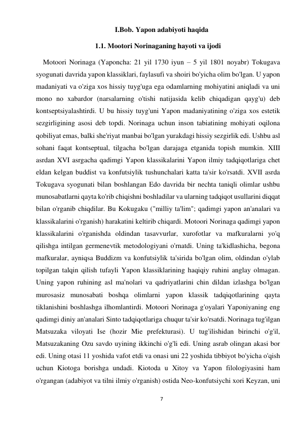 7 
 
I.Bob. Yapon adabiyoti haqida 
1.1. Mootori Norinaganing hayoti va ijodi 
    Motoori Norinaga (Yaponcha: 21 yil 1730 iyun – 5 yil 1801 noyabr) Tokugava 
syogunati davrida yapon klassiklari, faylasufi va shoiri bo'yicha olim bo'lgan. U yapon 
madaniyati va o'ziga xos hissiy tuyg'uga ega odamlarning mohiyatini aniqladi va uni 
mono no xabardor (narsalarning o'tishi natijasida kelib chiqadigan qayg'u) deb 
kontseptsiyalashtirdi. U bu hissiy tuyg'uni Yapon madaniyatining o'ziga xos estetik 
sezgirligining asosi deb topdi. Norinaga uchun inson tabiatining mohiyati oqilona 
qobiliyat emas, balki she'riyat manbai bo'lgan yurakdagi hissiy sezgirlik edi. Ushbu asl 
sohani faqat kontseptual, tilgacha bo'lgan darajaga etganida topish mumkin. XIII 
asrdan XVI asrgacha qadimgi Yapon klassikalarini Yapon ilmiy tadqiqotlariga chet 
eldan kelgan buddist va konfutsiylik tushunchalari katta ta'sir ko'rsatdi. XVII asrda 
Tokugava syogunati bilan boshlangan Edo davrida bir nechta taniqli olimlar ushbu 
munosabatlarni qayta ko'rib chiqishni boshladilar va ularning tadqiqot usullarini diqqat 
bilan o'rganib chiqdilar. Bu Kokugaku ("milliy ta'lim"; qadimgi yapon an'analari va 
klassikalarini o'rganish) harakatini keltirib chiqardi. Motoori Norinaga qadimgi yapon 
klassikalarini o'rganishda oldindan tasavvurlar, xurofotlar va mafkuralarni yo'q 
qilishga intilgan germenevtik metodologiyani o'rnatdi. Uning ta'kidlashicha, begona 
mafkuralar, ayniqsa Buddizm va konfutsiylik ta'sirida bo'lgan olim, oldindan o'ylab 
topilgan talqin qilish tufayli Yapon klassiklarining haqiqiy ruhini anglay olmagan. 
Uning yapon ruhining asl ma'nolari va qadriyatlarini chin dildan izlashga bo'lgan 
murosasiz munosabati boshqa olimlarni yapon klassik tadqiqotlarining qayta 
tiklanishini boshlashga ilhomlantirdi. Motoori Norinaga g'oyalari Yaponiyaning eng 
qadimgi diniy an'analari Sinto tadqiqotlariga chuqur ta'sir ko'rsatdi. Norinaga tug'ilgan 
Matsuzaka viloyati Ise (hozir Mie prefekturasi). U tug'ilishidan birinchi o'g'il, 
Matsuzakaning Ozu savdo uyining ikkinchi o'g'li edi. Uning asrab olingan akasi bor 
edi. Uning otasi 11 yoshida vafot etdi va onasi uni 22 yoshida tibbiyot bo'yicha o'qish 
uchun Kiotoga borishga undadi. Kiotoda u Xitoy va Yapon filologiyasini ham 
o'rgangan (adabiyot va tilni ilmiy o'rganish) ostida Neo-konfutsiychi xori Keyzan, uni 
