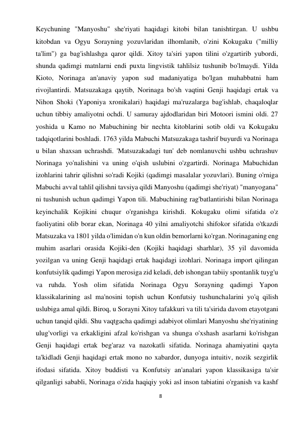 8 
 
Keychuning "Manyoshu" she'riyati haqidagi kitobi bilan tanishtirgan. U ushbu 
kitobdan va Ogyu Sorayning yozuvlaridan ilhomlanib, o'zini Kokugaku ("milliy 
ta'lim") ga bag'ishlashga qaror qildi. Xitoy ta'siri yapon tilini o'zgartirib yubordi, 
shunda qadimgi matnlarni endi puxta lingvistik tahlilsiz tushunib bo'lmaydi. Yilda 
Kioto, Norinaga an'anaviy yapon sud madaniyatiga bo'lgan muhabbatni ham 
rivojlantirdi. Matsuzakaga qaytib, Norinaga bo'sh vaqtini Genji haqidagi ertak va 
Nihon Shoki (Yaponiya xronikalari) haqidagi ma'ruzalarga bag'ishlab, chaqaloqlar 
uchun tibbiy amaliyotni ochdi. U samuray ajdodlaridan biri Motoori ismini oldi. 27 
yoshida u Kamo no Mabuchining bir nechta kitoblarini sotib oldi va Kokugaku 
tadqiqotlarini boshladi. 1763 yilda Mabuchi Matsuzakaga tashrif buyurdi va Norinaga 
u bilan shaxsan uchrashdi. 'Matsuzakadagi tun' deb nomlanuvchi ushbu uchrashuv 
Norinaga yo'nalishini va uning o'qish uslubini o'zgartirdi. Norinaga Mabuchidan 
izohlarini tahrir qilishni so'radi Kojiki (qadimgi masalalar yozuvlari). Buning o'rniga 
Mabuchi avval tahlil qilishni tavsiya qildi Manyoshu (qadimgi she'riyat) "manyogana" 
ni tushunish uchun qadimgi Yapon tili. Mabuchining rag'batlantirishi bilan Norinaga 
keyinchalik Kojikini chuqur o'rganishga kirishdi. Kokugaku olimi sifatida o'z 
faoliyatini olib borar ekan, Norinaga 40 yilni amaliyotchi shifokor sifatida o'tkazdi 
Matsuzaka va 1801 yilda o'limidan o'n kun oldin bemorlarni ko'rgan. Norinaganing eng 
muhim asarlari orasida Kojiki-den (Kojiki haqidagi sharhlar), 35 yil davomida 
yozilgan va uning Genji haqidagi ertak haqidagi izohlari. Norinaga import qilingan 
konfutsiylik qadimgi Yapon merosiga zid keladi, deb ishongan tabiiy spontanlik tuyg'u 
va ruhda. Yosh olim sifatida Norinaga Ogyu Sorayning qadimgi Yapon 
klassikalarining asl ma'nosini topish uchun Konfutsiy tushunchalarini yo'q qilish 
uslubiga amal qildi. Biroq, u Sorayni Xitoy tafakkuri va tili ta'sirida davom etayotgani 
uchun tanqid qildi. Shu vaqtgacha qadimgi adabiyot olimlari Manyoshu she'riyatining 
ulug'vorligi va erkakligini afzal ko'rishgan va shunga o'xshash asarlarni ko'rishgan 
Genji haqidagi ertak beg'araz va nazokatli sifatida. Norinaga ahamiyatini qayta 
ta'kidladi Genji haqidagi ertak mono no xabardor, dunyoga intuitiv, nozik sezgirlik 
ifodasi sifatida. Xitoy buddisti va Konfutsiy an'analari yapon klassikasiga ta'sir 
qilganligi sababli, Norinaga o'zida haqiqiy yoki asl inson tabiatini o'rganish va kashf 
