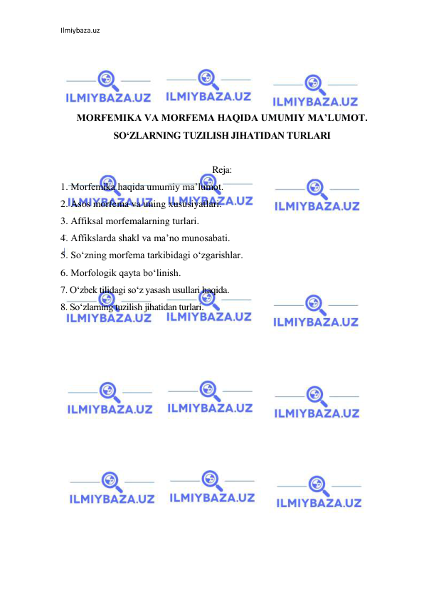 Ilmiybaza.uz 
 
 
 
 
 
MORFEMIKA VA MORFEMA HAQIDA UMUMIY MA’LUMOT. 
SO‘ZLARNING TUZILISH JIHATIDAN TURLARI 
 
Reja: 
1. Morfemika haqida umumiy ma’lumot. 
2. Asos morfema va uning xususiyatlari. 
3. Affiksal morfemalarning turlari.  
4. Affikslarda shakl va ma’no munosabati. 
5. So‘zning morfema tarkibidagi o‘zgarishlar. 
6. Morfologik qayta bo‘linish.  
7. O‘zbek tilidagi so‘z yasash usullari haqida.  
8. So‘zlarning tuzilish jihatidan turlari. 
 
 
 
 
 
 
 
 
 
 
 
 
 
 
