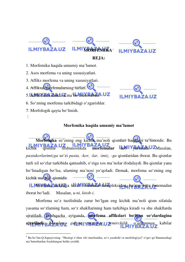  
 
 
 
 
 
MORFEMIKA1 
REJA: 
1. Morfemika haqida umumiy ma’lumot. 
2. Asos morfema va uning xususiyatlari. 
3. Affiks morfema va uning xususiyatlari. 
4. Affiksal morfemalarning turlari. 
5. Affikslarda shakl va ma’no munosabati. 
6. So‘zning morfema tarkibidagi o‘zgarishlar. 
7. Morfologik qayta bo‘linish. 
 
Morfemika haqida umumiy ma’lumot 
                    
Morfemika so‘zning eng kichik ma’noli qismlari haqidagi ta’limotdir. Bu 
kichik 
qismlar 
tilshunoslikda 
morfemalar 
deb 
yuritiladi. 
Masalan, 
paxtakorlarimizga so‘zi paxta, -kor, -lar, -imiz, -ga qismlaridan iborat. Bu qismlar 
turli xil so‘zlar tarkibida qatnashib, o‘ziga xos ma’nolar ifodalaydi. Bu qismlar yana 
bo‘linadigan bo‘lsa, ularning ma’nosi yo‘qoladi. Demak, morfema so‘zning eng 
kichik ma’noli qismidir. 
Morfema tarkibiga ko‘ra fonemalar kompleksidan, ba’zan bitta fonemadan 
iborat bo‘ladi.     Masalan, u-ni, kitob-i. 
Morfema so‘z tuzilishida zarur bo‘lgan eng kichik ma’noli qism sifatida 
yasama so‘zlarning ham, so‘z shakllarining ham tarkibiga kiradi va shu shakllarda 
ajratiladi. Boshqacha aytganda, morfema affikslari bo‘lgan so‘zlardagina 
ajratiladi. 
Masalan, 
gulzor, 
paxtakor, 
temirchilik, 
o‘qiganman 
kabilar 
                                                 
1 Bu bo`lim Q.Sapayevning  “Hоzirgi o‘zbек тili (mоrfеmikа, so‘z yasаlishi vа mоrfоlоgiya)” o‘quv qo‘llаnmаsidagi 
ma’lumotlardan foydalangan holda yozildi. 
 
 
 
