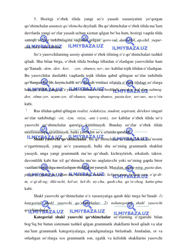  
 
3. Hozirgi o‘zbek tilida yangi so‘z yasash xususiyatini yo‘qotgan 
qo‘shimchalar unumsiz qo‘shimcha deyiladi. Bu qo‘shimchalar o‘zbek tilida ma’lum 
davrlarda yangi so‘zlar yasash uchun xizmat qilgan bo‘lsa ham, hozirgi vaqtda tilda 
sanoqli so‘zlar tarkibidagina saqlanib qolgan: qoro-vul, dard-chil, ep-chil, yugur-
dak, kekir-dak kabilar. 
So‘z yasovchilarning asosiy qismini o‘zbek tilining o‘z qo‘shimchalari tashkil 
qiladi. Shu bilan birga, o‘zbek tilida boshqa tillardan o‘zlashgan yasovchilar ham 
qo‘llanadi; -don, -dor, -kor,     -zor, -shunos, ser-, no- kabilar tojik tilidan o‘zlashgan. 
Bu yasovchilar dastlabki vaqtlarda tojik tilidan qabul qilingan so‘zlar tarkibida 
qo‘llangan bo‘lib, keyinchalik so‘z yasash vositasi sifatida o‘zbek tilidagi so‘zlarga 
ham qo‘shilib, yangi so‘z yasash vazifasini o‘tay boshladi: tuz-don, kul-don, salmoq-
dor, olma-zor, uzum-zor, til-shunos, tuproq-shunos, paxta-kor, ser-suv, no-o‘rin 
kabi. 
Rus tilidan qabul qilingan realist, redaksiya, student, aspirant, direktor singari 
so‘zlar tarkibidagi –ist, -izm, -tsiya, -ant (-yent), -tor kabilar o‘zbek tilida so‘z 
yasovchi qo‘shimchalar qatoriga kiritilmaydi. Bunday so‘zlar o‘zbek tilida 
morfemalarga ajratilmaydi, balki yaxlit bir so‘z sifatida qaraladi. 
Shakl yasovchi qo‘shimchalar. Bu qo‘shimchalar so‘zning leksik ma’nosini 
o‘zgartirmaydi, yangi so‘z yasamaydi, balki shu so‘zning grammatik shaklini 
yasaydi, unga yangi grammatik ma’no qo‘shadi, kichraytirish, erkalash, takror, 
davomlilik kabi har xil qo‘shimcha ma’no anglatuvchi yoki so‘zning gapda biror 
vazifani bajarishga moslashgan shakllarini yasaydi. Masalan, paxta-ning, paxta-dan, 
paxta-ni, paxta-ga; vatan-im, vatan-ing, vatan-i; kelgan-man, kelgan-san; o‘qi-di-
m, o‘qi-di-ng; ikki-nchi, kel-ar, kel-ib; uy-cha, qush-cha, qo‘zi-choq, katta-gina 
kabi. 
Shakl yasovchi qo‘shimchalar o‘z xususiyatiga qarab ikki turga bo‘linadi: 1) 
kategorial shakl yasovchi qo‘shimchalar; 2) nokategorial shakl yasovchi 
qo‘shimchalar. 
Kategorial shakl yasovchi qo‘shimchalar so‘zlarning o‘zgarishi bilan 
bog‘liq bir butun sistemani tashkil qilgan grammatik shakllarni hosil qiladi va ular 
ma’lum grammatik kategoriyalarga, paradigmalarga birlashadi. Jumladan, ot va 
otlashgan so‘zlarga xos grammatik son, egalik va kelishik shakllarini yasovchi 
