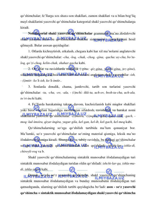  
 
qo‘shimchalar; fe’llarga xos shaxs-son shakllari, zamon shakllari va u bilan bog‘liq 
mayl shakllarini yasovchi qo‘shimchalar kategorial shakl yasovchi qo‘shimchalarga 
kiradi. 
Nokategorial shakl yasovchi qo‘shimchalar grammatik ma’no ifodalovchi 
shakl yasaydi, lekin bu qo‘shimchalar shakllar sistemasini – paradigmani hosil 
qilmaydi. Bular asosan quyidagilar: 
1. Otlarda kichraytirish, erkalash, chegara kabi har xil ma’nolarni anglatuvchi 
shakl yasovchi qo‘shimchalar: -cha, -loq, -chak, -choq, -gina, -gacha: uy-cha, bo‘ta-
loq, qo‘zi-choq, kelin-chak, shahar-gacha kabi. 
2. Ot, sifat va ravishlarda modallik (-gina: qiz-gina, yaxshi-gina, tez-gina), 
sifatlarda belgining kuchsiz ekani kabi ma’nolarni anglatgan shakl yasovchilar -ish, 
- (i)mtir: ko‘k-ish, ko‘k-imtir.. 
3. Sonlarda donalik, chama, jamlovchi, tartib son turlarini yasovchi 
qo‘shimchalar: -ta, -cha, -ov, -ala, - (i)nchi: ikki-ta, uch-ov, besh-ta-cha, uch-ala, 
to‘rt-inchi kabi. 
4. Fe’llarda harakatning takror, davom, kuchsizlanish kabi miqdor shakllari 
yoki biror vazifani bajarishga moslashgan sifatdosh, ravishdosh va harakat nomi 
shakllarini yasovchi qo‘shimchalar: -(i)msira, -(i)nqira, -gila, -gan, -(i)b, -gach, -
moq: kul-imsira, qizar-inqira, yugur-gila, kel-gan, kel-ib, kel-gach, kel-moq kabi. 
Qo‘shimchalarning so‘zga qo‘shilish tartibida ma’lum qonuniyat bor. 
Ma’lumki, so‘z yasovchi qo‘shimchalar so‘zning material qismiga, leksik ma’no 
ifodalovchi qismiga kiradi. Shunga ko‘ra, tabiiy ravishda, bu turdagi qo‘shimchalar 
so‘zga shakl yasovchi qo‘shimchalardan oldin qo‘shiladi: ishchi-lar, ishla-di, 
chiroyli-roq va b. 
Shakl yasovchi qo‘shimchalarning sintaktik munosabat ifodalamaydigan turi 
sintaktik munosabat ifodalaydigan turidan oldin qo‘shiladi: ishchi-lar-ga, ishla-ma-
di, ishla-yap-ti kabi. 
Demak, so‘zda so‘z yasovchi qo‘shimcha, shakl yasovchi qo‘shimchaning 
sintaktik munosabat ifodalamaydigan va bunday munosabatni ifodalaydigan turi 
qatnashganda, ularning qo‘shilish tartibi quyidagicha bo‘ladi: asos - so‘z yasovchi 
qo‘shimcha + sintaktik munosabat ifodalamaydigan shakl yasovchi qo‘shimcha 
