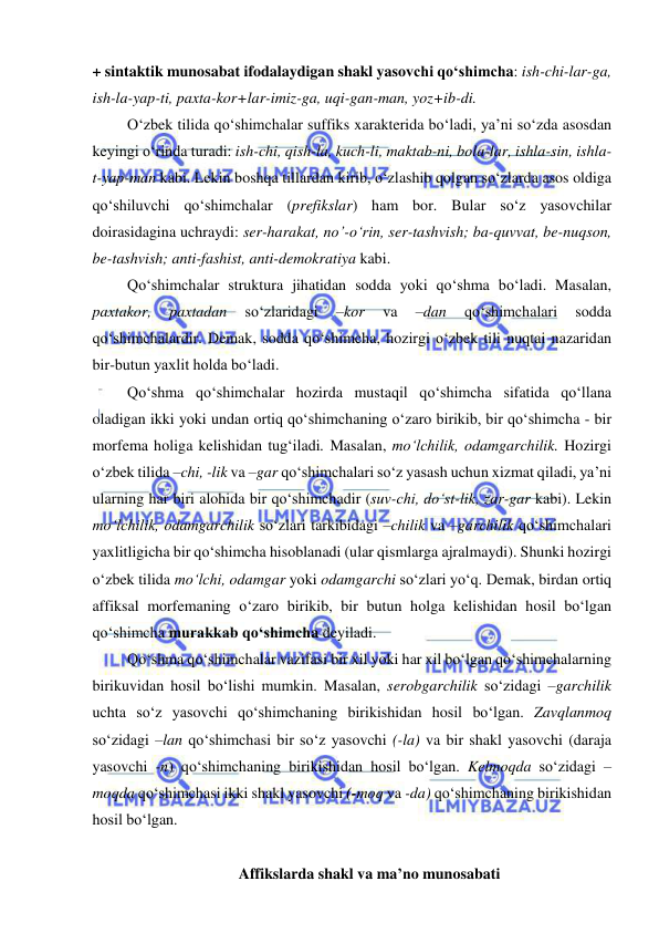  
 
+ sintaktik munosabat ifodalaydigan shakl yasovchi qo‘shimcha: ish-chi-lar-ga, 
ish-la-yap-ti, paxta-kor+lar-imiz-ga, uqi-gan-man, yoz+ib-di. 
O‘zbek tilida qo‘shimchalar suffiks xarakterida bo‘ladi, ya’ni so‘zda asosdan 
keyingi o‘rinda turadi: ish-chi, qish-la, kuch-li, maktab-ni, bola-lar, ishla-sin, ishla-
t-yap-man kabi. Lekin boshqa tillardan kirib, o‘zlashib qolgan so‘zlarda asos oldiga 
qo‘shiluvchi qo‘shimchalar (prefikslar) ham bor. Bular so‘z yasovchilar 
doirasidagina uchraydi: ser-harakat, no’-o‘rin, ser-tashvish; ba-quvvat, be-nuqson, 
be-tashvish; anti-fashist, anti-demokratiya kabi. 
Qo‘shimchalar struktura jihatidan sodda yoki qo‘shma bo‘ladi. Masalan, 
paxtakor, 
paxtadan 
so‘zlaridagi 
–kor 
va 
–dan 
qo‘shimchalari 
sodda 
qo‘shimchalardir. Demak, sodda qo‘shimcha, hozirgi o‘zbek tili nuqtai nazaridan 
bir-butun yaxlit holda bo‘ladi. 
Qo‘shma qo‘shimchalar hozirda mustaqil qo‘shimcha sifatida qo‘llana 
oladigan ikki yoki undan ortiq qo‘shimchaning o‘zaro birikib, bir qo‘shimcha - bir 
morfema holiga kelishidan tug‘iladi. Masalan, mo‘lchilik, odamgarchilik. Hozirgi 
o‘zbek tilida –chi, -lik va –gar qo‘shimchalari so‘z yasash uchun xizmat qiladi, ya’ni 
ularning har biri alohida bir qo‘shimchadir (suv-chi, do‘st-lik, zar-gar kabi). Lekin 
mo‘lchilik, odamgarchilik so‘zlari tarkibidagi –chilik va –garchilik qo‘shimchalari 
yaxlitligicha bir qo‘shimcha hisoblanadi (ular qismlarga ajralmaydi). Shunki hozirgi 
o‘zbek tilida mo‘lchi, odamgar yoki odamgarchi so‘zlari yo‘q. Demak, birdan ortiq 
affiksal morfemaning o‘zaro birikib, bir butun holga kelishidan hosil bo‘lgan 
qo‘shimcha murakkab qo‘shimcha deyiladi. 
Qo‘shma qo‘shimchalar vazifasi bir xil yoki har xil bo‘lgan qo‘shimchalarning 
birikuvidan hosil bo‘lishi mumkin. Masalan, serobgarchilik so‘zidagi –garchilik 
uchta so‘z yasovchi qo‘shimchaning birikishidan hosil bo‘lgan. Zavqlanmoq 
so‘zidagi –lan qo‘shimchasi bir so‘z yasovchi (-la) va bir shakl yasovchi (daraja 
yasovchi -n) qo‘shimchaning birikishidan hosil bo‘lgan. Kelmoqda so‘zidagi –
moqda qo‘shimchasi ikki shakl yasovchi (-moq va -da) qo‘shimchaning birikishidan 
hosil bo‘lgan. 
  
Affikslarda shakl va ma’no munosabati 
 
