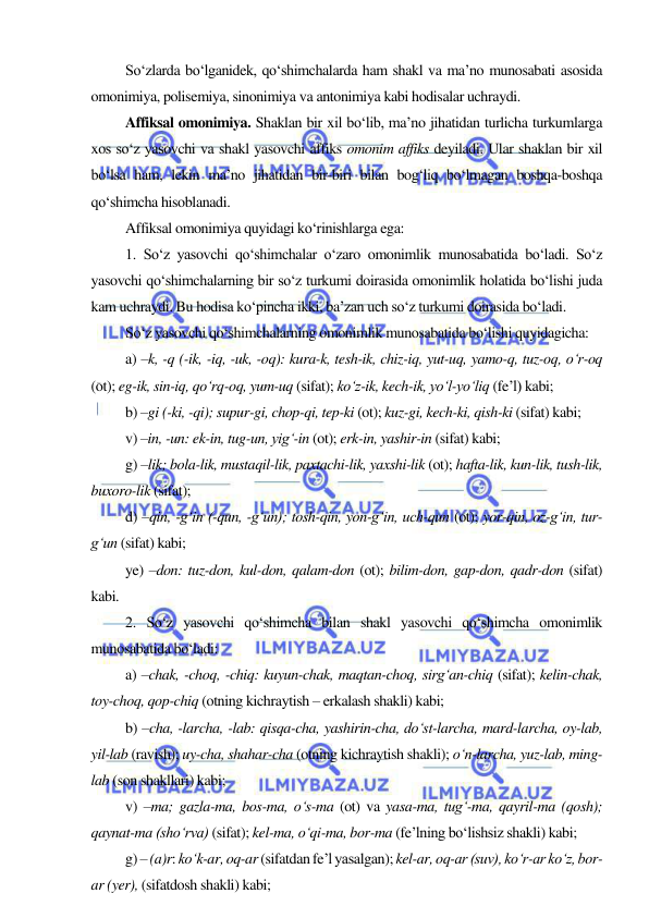  
 
So‘zlarda bo‘lganidek, qo‘shimchalarda ham shakl va ma’no munosabati asosida 
omonimiya, polisemiya, sinonimiya va antonimiya kabi hodisalar uchraydi. 
Affiksal omonimiya. Shaklan bir xil bo‘lib, ma’no jihatidan turlicha turkumlarga 
xos so‘z yasovchi va shakl yasovchi affiks omonim affiks deyiladi. Ular shaklan bir xil 
bo‘lsa ham, lekin ma’no jihatidan bir-biri bilan bog‘liq bo‘lmagan boshqa-boshqa 
qo‘shimcha hisoblanadi. 
Affiksal omonimiya quyidagi ko‘rinishlarga ega: 
1. So‘z yasovchi qo‘shimchalar o‘zaro omonimlik munosabatida bo‘ladi. So‘z 
yasovchi qo‘shimchalarning bir so‘z turkumi doirasida omonimlik holatida bo‘lishi juda 
kam uchraydi. Bu hodisa ko‘pincha ikki, ba’zan uch so‘z turkumi doirasida bo‘ladi. 
So‘z yasovchi qo‘shimchalarning omonimlik munosabatida bo‘lishi quyidagicha: 
a) –k, -q (-ik, -iq, -uk, -oq): kura-k, tesh-ik, chiz-iq, yut-uq, yamo-q, tuz-oq, o‘r-oq 
(ot); eg-ik, sin-iq, qo‘rq-oq, yum-uq (sifat); ko‘z-ik, kech-ik, yo‘l-yo‘liq (fe’l) kabi; 
b) –gi (-ki, -qi); supur-gi, chop-qi, tep-ki (ot); kuz-gi, kech-ki, qish-ki (sifat) kabi; 
v) –in, -un: ek-in, tug-un, yig‘-in (ot); erk-in, yashir-in (sifat) kabi; 
g) –lik; bola-lik, mustaqil-lik, paxtachi-lik, yaxshi-lik (ot); hafta-lik, kun-lik, tush-lik, 
buxoro-lik (sifat); 
d) –qin, -g‘in (-qun, -g‘un); tosh-qin, yon-g‘in, uch-qun (ot); yor-qin, oz-g‘in, tur-
g‘un (sifat) kabi; 
ye) –don: tuz-don, kul-don, qalam-don (ot); bilim-don, gap-don, qadr-don (sifat) 
kabi. 
2. So‘z yasovchi qo‘shimcha bilan shakl yasovchi qo‘shimcha omonimlik 
munosabatida bo‘ladi: 
a) –chak, -choq, -chiq: kuyun-chak, maqtan-choq, sirg‘an-chiq (sifat); kelin-chak, 
toy-choq, qop-chiq (otning kichraytish – erkalash shakli) kabi; 
b) –cha, -larcha, -lab: qisqa-cha, yashirin-cha, do‘st-larcha, mard-larcha, oy-lab, 
yil-lab (ravish); uy-cha, shahar-cha (otning kichraytish shakli); o‘n-larcha, yuz-lab, ming-
lab (son shakllari) kabi; 
v) –ma; gazla-ma, bos-ma, o‘s-ma (ot) va yasa-ma, tug‘-ma, qayril-ma (qosh); 
qaynat-ma (sho‘rva) (sifat); kel-ma, o‘qi-ma, bor-ma (fe’lning bo‘lishsiz shakli) kabi; 
g) – (a)r: ko‘k-ar, oq-ar (sifatdan fe’l yasalgan); kel-ar, oq-ar (suv), ko‘r-ar ko‘z, bor-
ar (yer), (sifatdosh shakli) kabi; 
