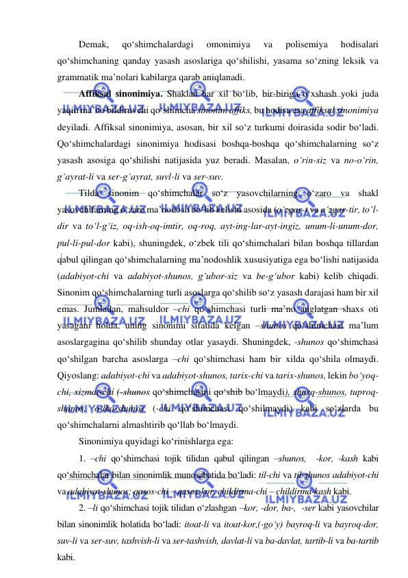  
 
Demak, 
qo‘shimchalardagi 
omonimiya 
va 
polisemiya 
hodisalari 
qo‘shimchaning qanday yasash asoslariga qo‘shilishi, yasama so‘zning leksik va 
grammatik ma’nolari kabilarga qarab aniqlanadi. 
Affiksal sinonimiya. Shaklan har xil bo‘lib, bir-biriga o‘xshash yoki juda 
yaqin ma’no bildiruvchi qo‘shimcha sinonim affiks, bu hodisa esa affiksal sinonimiya 
deyiladi. Affiksal sinonimiya, asosan, bir xil so‘z turkumi doirasida sodir bo‘ladi. 
Qo‘shimchalardagi sinonimiya hodisasi boshqa-boshqa qo‘shimchalarning so‘z 
yasash asosiga qo‘shilishi natijasida yuz beradi. Masalan, o‘rin-siz va no-o‘rin, 
g‘ayrat-li va ser-g‘ayrat, suvl-li va ser-suv. 
Tilda sinonim qo‘shimchalar so‘z yasovchilarning o‘zaro va shakl 
yasovchilarning o‘zaro ma’nodosh bo‘lib kelishi asosida (o‘zgar-t va o‘zgar-tir, to‘l-
dir va to‘l-g‘iz, oq-ish-oq-imtir, oq-roq, ayt-ing-lar-ayt-ingiz, unum-li-unum-dor, 
pul-li-pul-dor kabi), shuningdek, o‘zbek tili qo‘shimchalari bilan boshqa tillardan 
qabul qilingan qo‘shimchalarning ma’nodoshlik xususiyatiga ega bo‘lishi natijasida 
(adabiyot-chi va adabiyot-shunos, g‘ubor-siz va be-g‘ubor kabi) kelib chiqadi. 
Sinonim qo‘shimchalarning turli asoslarga qo‘shilib so‘z yasash darajasi ham bir xil 
emas. Jumladan, mahsuldor –chi qo‘shimchasi turli ma’no anglatgan shaxs oti 
yasagani holda, uning sinonimi sifatida kelgan –shunos qo‘shimchasi ma’lum 
asoslargagina qo‘shilib shunday otlar yasaydi. Shuningdek, -shunos qo‘shimchasi 
qo‘shilgan barcha asoslarga –chi qo‘shimchasi ham bir xilda qo‘shila olmaydi. 
Qiyoslang: adabiyot-chi va adabiyot-shunos, tarix-chi va tarix-shunos, lekin bo‘yoq-
chi, xizmat-chi (-shunos qo‘shimchasini qo‘shib bo‘lmaydi), sharq-shunos, tuproq-
shunos, o‘lka-shunos (-chi qo‘shimchasi qo‘shilmaydi) kabi so‘zlarda bu 
qo‘shimchalarni almashtirib qo‘llab bo‘lmaydi.  
Sinonimiya quyidagi ko‘rinishlarga ega: 
1. –chi qo‘shimchasi tojik tilidan qabul qilingan –shunos,  -kor, -kash kabi 
qo‘shimchalar bilan sinonimlik munosabatida bo‘ladi: til-chi va til-shunos adabiyot-chi 
va adabiyot-shunos; qasos-chi – qasos-kor, childirma-chi – childirma-kash kabi. 
2. –li qo‘shimchasi tojik tilidan o‘zlashgan –kor, -dor, ba-,  -ser kabi yasovchilar 
bilan sinonimlik holatida bo‘ladi: itoat-li va itoat-kor,(-go‘y) bayroq-li va bayroq-dor, 
suv-li va ser-suv, tashvish-li va ser-tashvish, davlat-li va ba-davlat, tartib-li va ba-tartib 
kabi. 
