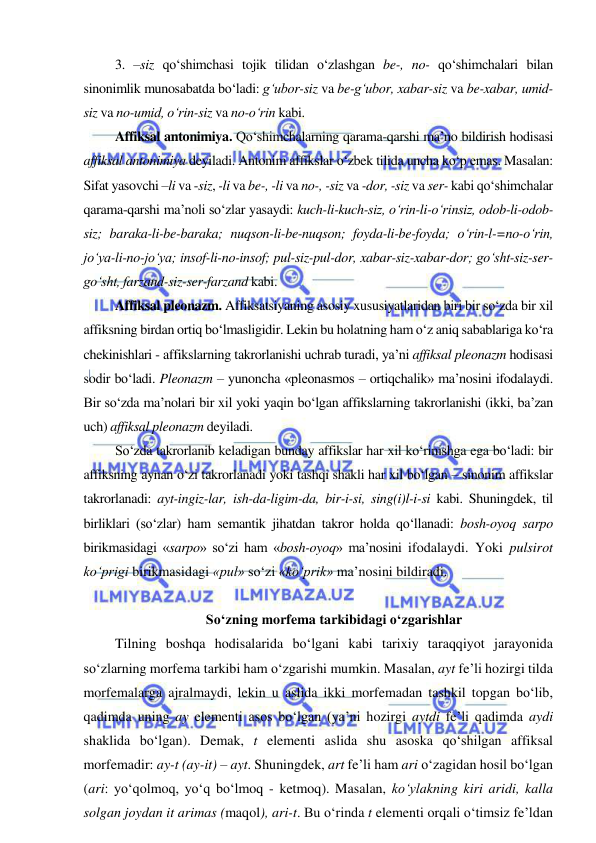  
 
3. –siz qo‘shimchasi tojik tilidan o‘zlashgan be-, no- qo‘shimchalari bilan 
sinonimlik munosabatda bo‘ladi: g‘ubor-siz va be-g‘ubor, xabar-siz va be-xabar, umid-
siz va no-umid, o‘rin-siz va no-o‘rin kabi. 
Affiksal antonimiya. Qo‘shimchalarning qarama-qarshi ma’no bildirish hodisasi 
affiksal antonimiya deyiladi. Antonim affikslar o‘zbek tilida uncha ko‘p emas. Masalan: 
Sifat yasovchi –li va -siz, -li va be-, -li va no-, -siz va -dor, -siz va ser- kabi qo‘shimchalar 
qarama-qarshi ma’noli so‘zlar yasaydi: kuch-li-kuch-siz, o‘rin-li-o‘rinsiz, odob-li-odob-
siz; baraka-li-be-baraka; nuqson-li-be-nuqson; foyda-li-be-foyda; o‘rin-l-=no-o‘rin, 
jo‘ya-li-no-jo‘ya; insof-li-no-insof; pul-siz-pul-dor, xabar-siz-xabar-dor; go‘sht-siz-ser-
go‘sht, farzand-siz-ser-farzand kabi. 
Affiksal pleonazm. Affiksatsiyaning asosiy xususiyatlaridan biri bir so‘zda bir xil 
affiksning birdan ortiq bo‘lmasligidir. Lekin bu holatning ham o‘z aniq sabablariga ko‘ra 
chekinishlari - affikslarning takrorlanishi uchrab turadi, ya’ni affiksal pleonazm hodisasi 
sodir bo‘ladi. Pleonazm – yunoncha «pleonasmos – ortiqchalik» ma’nosini ifodalaydi. 
Bir so‘zda ma’nolari bir xil yoki yaqin bo‘lgan affikslarning takrorlanishi (ikki, ba’zan 
uch) affiksal pleonazm deyiladi. 
So‘zda takrorlanib keladigan bunday affikslar har xil ko‘rinishga ega bo‘ladi: bir 
affiksning aynan o‘zi takrorlanadi yoki tashqi shakli har xil bo‘lgan – sinonim affikslar 
takrorlanadi: ayt-ingiz-lar, ish-da-ligim-da, bir-i-si, sing(i)l-i-si kabi. Shuningdek, til 
birliklari (so‘zlar) ham semantik jihatdan takror holda qo‘llanadi: bosh-oyoq sarpo 
birikmasidagi «sarpo» so‘zi ham «bosh-oyoq» ma’nosini ifodalaydi. Yoki pulsirot 
ko‘prigi birikmasidagi «pul» so‘zi «ko‘prik» ma’nosini bildiradi.  
 
So‘zning morfema tarkibidagi o‘zgarishlar 
Tilning boshqa hodisalarida bo‘lgani kabi tarixiy taraqqiyot jarayonida 
so‘zlarning morfema tarkibi ham o‘zgarishi mumkin. Masalan, ayt fe’li hozirgi tilda 
morfemalarga ajralmaydi, lekin u aslida ikki morfemadan tashkil topgan bo‘lib, 
qadimda uning ay elementi asos bo‘lgan (ya’ni hozirgi aytdi fe’li qadimda aydi 
shaklida bo‘lgan). Demak, t elementi aslida shu asoska qo‘shilgan affiksal 
morfemadir: ay-t (ay-it) – ayt. Shuningdek, art fe’li ham ari o‘zagidan hosil bo‘lgan 
(ari: yo‘qolmoq, yo‘q bo‘lmoq - ketmoq). Masalan, ko‘ylakning kiri aridi, kalla 
solgan joydan it arimas (maqol), ari-t. Bu o‘rinda t elementi orqali o‘timsiz fe’ldan 
