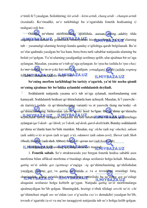  
 
o‘timli fe’l yasalgan. Solishtiring: kir aridi – kirni aritdi, chang aridi – changni aritdi 
(tozaladi). Ko‘rinadiki, so‘z tarkibidagi bu o‘zgarishda fonetik hodisaning (i 
tushgan) roli bor. 
Odatda, so‘zlarni morfemalarga ajratishda, asosan, uning adabiy tilda 
anglatgan ma’nolari va grammatik xususiyatlari hisobga olinadi, ya’ni so‘zlarning 
tub – yasamaligi ularning hozirgi kunda qanday o‘qilishiga qarab belgilanadi. Ba’zi 
so‘zlar qadimda yasalgan bo‘lsa ham, bora-bora turli sabablar natijasida ularning bu 
holati yo‘qolgan. Ya’ni ularning yasalganligi sezilmay qolib, ular ajralmas bir so‘zga 
aylangan. Masalan, yasama so‘z tub so‘zga aylangan: ko‘rpacha (aslida ko‘rpa-cha); 
ko‘mir (aslida ko‘m-ir yoki kuy-mir – kuyadigan, yonadigan) yaxshi (aslida yoqmoq 
fe’lidan), chaqirim (aslida chaqir-im). 
So‘zning morfem tarkibidagi bu tarixiy o‘zgarish, ya’ni bir necha qismli 
so‘zning ajralmas bir bo‘lakka aylanishi soddalanish deyiladi.  
Soddalanish natijasida yasama so‘z tub so‘zga aylanadi, morfemalarning soni 
kamayadi. Soddalanish hodisasi qo‘shimchalarda ham uchraydi. Masalan, fe’l yasovchi -
da (tarixiy) (aslida –la qo‘shimchasining varianti) va ot yasovchi (keng ma’noda) –sh 
qo‘shimchalarining birikuvidan (da-sh, dosh) hosil bo‘lgan. Bu qo‘shma qo‘shimcha 
keyinchalik tarixiy taraqqiyot natijasida ma’lum sabablar bilan bir sodda qo‘shimchaga 
aylangan (qo‘l-dash – qo‘ldosh; yo‘l-dosh, saf-dosh, qurol-dosh) kabi. Bunday soddalanish 
qo‘shma so‘zlarda ham bo‘lishi mumkin. Masalan, tog‘ olcha (asli tog‘-olucha); sakson 
(asli sakkiz-o‘n) to‘qson (asli to‘qqiz o‘n); odamovi (asli odam-yovi); Shovot (asli Shoh 
Obod); Shobboz (asli shoh Abbos); bosvoldi - qovun turi (asli bosib oldi).  
Soddalanish hodisasining quyidagi sabablari mavjud: 
1. Fonetik sabab. So‘z strukturasida yuz bergan fonetik hodisa sababli asos 
morfema bilan affiksal morfema o‘rtasidagi aloqa sezilarsiz holga keladi. Masalan, 
qattiq so‘zi aslida qot (qotmoq) o‘zagiga –iq qo‘shimchasining qo‘shilishidan 
yasalgan. Ammo qot va qattiq so‘zlarida o va a tovushlari orasidagi farq, 
shuningdek, qattiq so‘zida bir t tovushining orttirilishi bu so‘zning qot so‘zidagi 
aloqasini sezilarsiz holga keltirib qo‘ygan. Natijada qattiq so‘zi morfemalarga 
ajralmaydigan bo‘lib qolgan. Shuningdek, hozirgi o‘zbek tilidagi sovchi so‘zi -chi 
qo‘shimchasi orqali sav so‘zidan (sav o‘g‘uzcha «so‘z» demakdir) yasalgan bo‘lib, 
tovush o‘zgarishi (a-o) va ma’no taraqqiyoti natijasida tub so‘z holiga kelib qolgan. 
