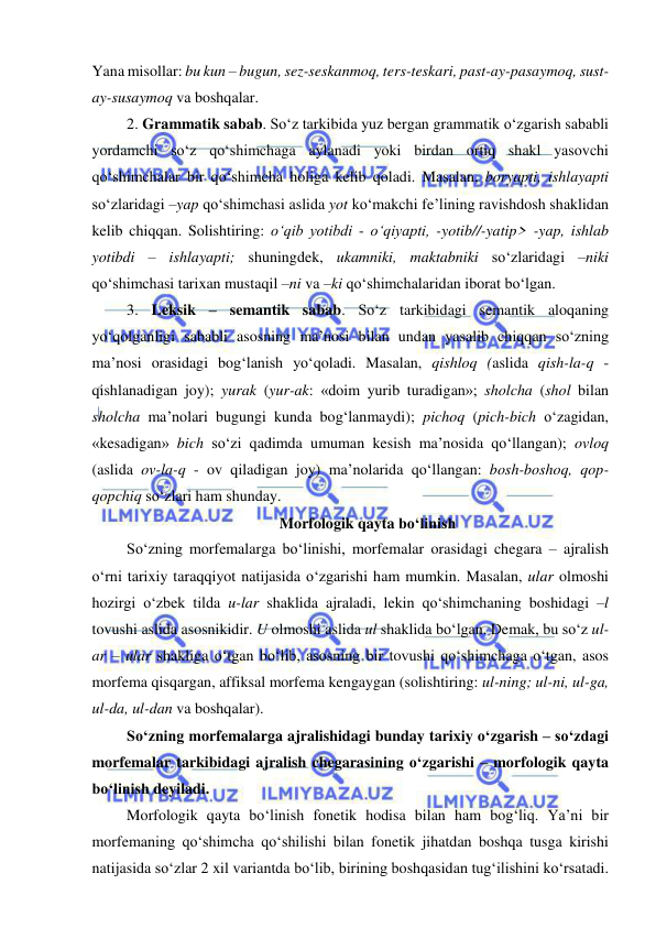  
 
Yana misollar: bu kun – bugun, sez-seskanmoq, ters-teskari, past-ay-pasaymoq, sust-
ay-susaymoq va boshqalar. 
2. Grammatik sabab. So‘z tarkibida yuz bergan grammatik o‘zgarish sababli 
yordamchi so‘z qo‘shimchaga aylanadi yoki birdan ortiq shakl yasovchi 
qo‘shimchalar bir qo‘shimcha holiga kelib qoladi. Masalan, boryapti, ishlayapti 
so‘zlaridagi –yap qo‘shimchasi aslida yot ko‘makchi fe’lining ravishdosh shaklidan 
kelib chiqqan. Solishtiring: o‘qib yotibdi - o‘qiyapti, -yotib//-yatip> -yap, ishlab 
yotibdi – ishlayapti; shuningdek, ukamniki, maktabniki so‘zlaridagi –niki 
qo‘shimchasi tarixan mustaqil –ni va –ki qo‘shimchalaridan iborat bo‘lgan. 
3. Leksik – semantik sabab. So‘z tarkibidagi semantik aloqaning 
yo‘qolganligi sababli asosning ma’nosi bilan undan yasalib chiqqan so‘zning 
ma’nosi orasidagi bog‘lanish yo‘qoladi. Masalan, qishloq (aslida qish-la-q - 
qishlanadigan joy); yurak (yur-ak: «doim yurib turadigan»; sholcha (shol bilan 
sholcha ma’nolari bugungi kunda bog‘lanmaydi); pichoq (pich-bich o‘zagidan, 
«kesadigan» bich so‘zi qadimda umuman kesish ma’nosida qo‘llangan); ovloq 
(aslida ov-la-q - ov qiladigan joy) ma’nolarida qo‘llangan: bosh-boshoq, qop-
qopchiq so‘zlari ham shunday. 
Morfologik qayta bo‘linish 
So‘zning morfemalarga bo‘linishi, morfemalar orasidagi chegara – ajralish 
o‘rni tarixiy taraqqiyot natijasida o‘zgarishi ham mumkin. Masalan, ular olmoshi 
hozirgi o‘zbek tilda u-lar shaklida ajraladi, lekin qo‘shimchaning boshidagi –l 
tovushi aslida asosnikidir. U olmoshi aslida ul shaklida bo‘lgan. Demak, bu so‘z ul-
ar – ular shakliga o‘tgan bo‘lib, asosning bir tovushi qo‘shimchaga o‘tgan, asos 
morfema qisqargan, affiksal morfema kengaygan (solishtiring: ul-ning; ul-ni, ul-ga, 
ul-da, ul-dan va boshqalar). 
So‘zning morfemalarga ajralishidagi bunday tarixiy o‘zgarish – so‘zdagi 
morfemalar tarkibidagi ajralish chegarasining o‘zgarishi – morfologik qayta 
bo‘linish deyiladi. 
Morfologik qayta bo‘linish fonetik hodisa bilan ham bog‘liq. Ya’ni bir 
morfemaning qo‘shimcha qo‘shilishi bilan fonetik jihatdan boshqa tusga kirishi 
natijasida so‘zlar 2 xil variantda bo‘lib, birining boshqasidan tug‘ilishini ko‘rsatadi. 
