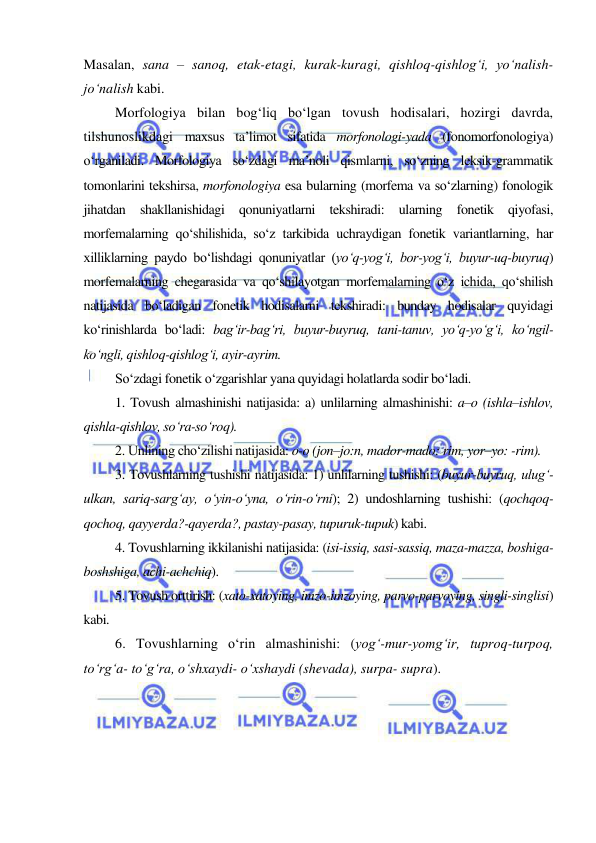  
 
Masalan, sana – sanoq, etak-etagi, kurak-kuragi, qishloq-qishlog‘i, yo‘nalish-
jo‘nalish kabi. 
Morfologiya bilan bog‘liq bo‘lgan tovush hodisalari, hozirgi davrda, 
tilshunoslikdagi maxsus ta’limot sifatida morfonologi-yada (fonomorfonologiya) 
o‘rganiladi. Morfologiya so‘zdagi ma’noli qismlarni, so‘zning leksik-grammatik 
tomonlarini tekshirsa, morfonologiya esa bularning (morfema va so‘zlarning) fonologik 
jihatdan shakllanishidagi qonuniyatlarni tekshiradi: ularning fonetik qiyofasi, 
morfemalarning qo‘shilishida, so‘z tarkibida uchraydigan fonetik variantlarning, har 
xilliklarning paydo bo‘lishdagi qonuniyatlar (yo‘q-yog‘i, bor-yog‘i, buyur-uq-buyruq) 
morfemalarning chegarasida va qo‘shilayotgan morfemalarning o‘z ichida, qo‘shilish 
natijasida bo‘ladigan fonetik hodisalarni tekshiradi: bunday hodisalar quyidagi 
ko‘rinishlarda bo‘ladi: bag‘ir-bag‘ri, buyur-buyruq, tani-tanuv, yo‘q-yo‘g‘i, ko‘ngil-
ko‘ngli, qishloq-qishlog‘i, ayir-ayrim. 
So‘zdagi fonetik o‘zgarishlar yana quyidagi holatlarda sodir bo‘ladi. 
1. Tovush almashinishi natijasida: a) unlilarning almashinishi: a–o (ishla–ishlov, 
qishla-qishlov, so‘ra-so‘roq). 
2. Unlining cho‘zilishi natijasida: o-o (jon–jo:n, mador-mado: rim, yor–yo: -rim). 
3. Tovushlarning tushishi natijasida: 1) unlilarning tushishi: (buyur-buyruq, ulug‘-
ulkan, sariq-sarg‘ay, o‘yin-o‘yna, o‘rin-o‘rni); 2) undoshlarning tushishi: (qochqoq-
qochoq, qayyerda?-qayerda?, pastay-pasay, tupuruk-tupuk) kabi. 
4. Tovushlarning ikkilanishi natijasida: (isi-issiq, sasi-sassiq, maza-mazza, boshiga-
boshshiga, achi-achchiq). 
5. Tovush orttirish: (xato-xatoying, imzo-imzoying, parvo-parvoying, singli-singlisi) 
kabi. 
6. Tovushlarning o‘rin almashinishi: (yog‘-mur-yomg‘ir, tuproq-turpoq, 
to‘rg‘a- to‘g‘ra, o‘shxaydi- o‘xshaydi (shevada), surpa- supra). 
 
