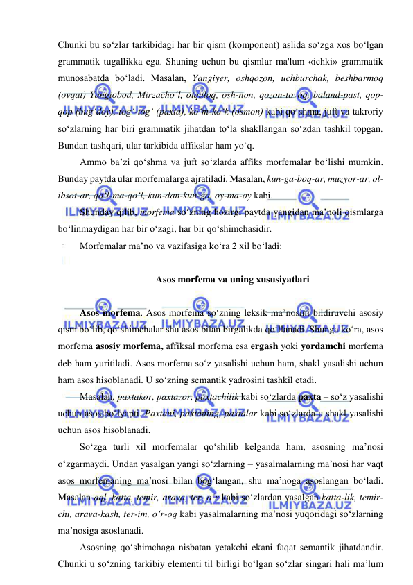  
 
Chunki bu so‘zlar tarkibidagi har bir qism (komponent) aslida so‘zga xos bo‘lgan 
grammatik tugallikka ega. Shuning uchun bu qismlar ma'lum «ichki» grammatik 
munosabatda bo‘ladi. Masalan, Yangiyer, oshqozon, uchburchak, beshbarmoq 
(ovqat) Yangiobod, Mirzacho‘l, otquloq, osh-non, qozon-tovoq, baland-past, qop-
qop (bug‘doy), tog‘-tog‘ (paxta), ko‘m-ko‘k (osmon) kabi qo‘shma, juft va takroriy 
so‘zlarning har biri grammatik jihatdan to‘la shakllangan so‘zdan tashkil topgan. 
Bundan tashqari, ular tarkibida affikslar ham yo‘q. 
Ammo ba’zi qo‘shma va juft so‘zlarda affiks morfemalar bo‘lishi mumkin. 
Bunday paytda ular morfemalarga ajratiladi. Masalan, kun-ga-boq-ar, muzyor-ar, ol-
ibsot-ar, qo‘l-ma-qo‘l, kun-dan-kun-ga, oy-ma-oy kabi.  
Shunday qilib, morfema so‘zning hozirgi paytda yangidan ma’noli qismlarga 
bo‘linmaydigan har bir o‘zagi, har bir qo‘shimchasidir. 
Morfemalar ma’no va vazifasiga ko‘ra 2 xil bo‘ladi: 
  
 Asos morfema va uning xususiyatlari 
 
Asos morfema. Asos morfema so‘zning leksik ma’nosini bildiruvchi asosiy 
qism bo‘lib, qo‘shimchalar shu asos bilan birgalikda qo‘llanadi. Shunga ko‘ra, asos 
morfema asosiy morfema, affiksal morfema esa ergash yoki yordamchi morfema 
deb ham yuritiladi. Asos morfema so‘z yasalishi uchun ham, shakl yasalishi uchun 
ham asos hisoblanadi. U so‘zning semantik yadrosini tashkil etadi. 
Masalan, paxtakor, paxtazor, paxtachilik kabi so‘zlarda paxta – so‘z yasalishi 
uchun asos bo‘lyapti. Paxtani, paxtaning, paxtalar kabi so‘zlarda u shakl yasalishi 
uchun asos hisoblanadi. 
So‘zga turli xil morfemalar qo‘shilib kelganda ham, asosning ma’nosi 
o‘zgarmaydi. Undan yasalgan yangi so‘zlarning – yasalmalarning ma’nosi har vaqt 
asos morfemaning ma’nosi bilan bog‘langan, shu ma’noga asoslangan bo‘ladi. 
Masalan aql, katta, temir, arava, ter, o‘r kabi so‘zlardan yasalgan katta-lik, temir-
chi, arava-kash, ter-im, o‘r-oq kabi yasalmalarning ma’nosi yuqoridagi so‘zlarning 
ma’nosiga asoslanadi. 
Asosning qo‘shimchaga nisbatan yetakchi ekani faqat semantik jihatdandir. 
Chunki u so‘zning tarkibiy elementi til birligi bo‘lgan so‘zlar singari hali ma’lum 
