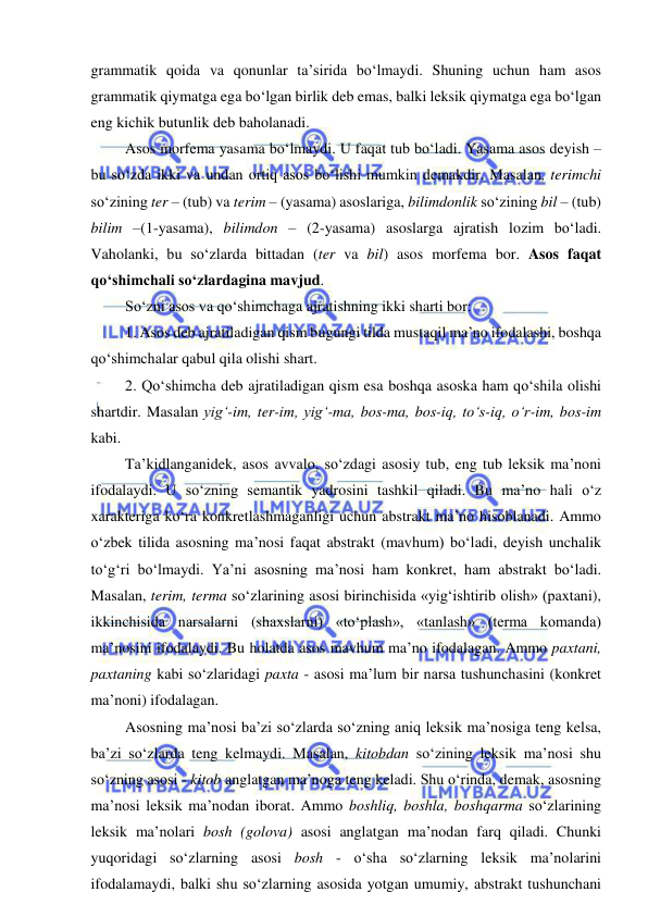  
 
grammatik qoida va qonunlar ta’sirida bo‘lmaydi. Shuning uchun ham asos 
grammatik qiymatga ega bo‘lgan birlik deb emas, balki leksik qiymatga ega bo‘lgan 
eng kichik butunlik deb baholanadi. 
Asos morfema yasama bo‘lmaydi. U faqat tub bo‘ladi. Yasama asos deyish – 
bu so‘zda ikki va undan ortiq asos bo‘lishi mumkin demakdir. Masalan, terimchi 
so‘zining ter – (tub) va terim – (yasama) asoslariga, bilimdonlik so‘zining bil – (tub) 
bilim –(1-yasama), bilimdon – (2-yasama) asoslarga ajratish lozim bo‘ladi. 
Vaholanki, bu so‘zlarda bittadan (ter va bil) asos morfema bor. Asos faqat 
qo‘shimchali so‘zlardagina mavjud. 
So‘zni asos va qo‘shimchaga ajratishning ikki sharti bor: 
1. Asos deb ajratiladigan qism bugungi tilda mustaqil ma’no ifodalashi, boshqa 
qo‘shimchalar qabul qila olishi shart. 
2. Qo‘shimcha deb ajratiladigan qism esa boshqa asoska ham qo‘shila olishi 
shartdir. Masalan yig‘-im, ter-im, yig‘-ma, bos-ma, bos-iq, to‘s-iq, o‘r-im, bos-im 
kabi. 
Ta’kidlanganidek, asos avvalo, so‘zdagi asosiy tub, eng tub leksik ma’noni 
ifodalaydi. U so‘zning semantik yadrosini tashkil qiladi. Bu ma’no hali o‘z 
xarakteriga ko‘ra konkretlashmaganligi uchun abstrakt ma’no hisoblanadi. Ammo 
o‘zbek tilida asosning ma’nosi faqat abstrakt (mavhum) bo‘ladi, deyish unchalik 
to‘g‘ri bo‘lmaydi. Ya’ni asosning ma’nosi ham konkret, ham abstrakt bo‘ladi. 
Masalan, terim, terma so‘zlarining asosi birinchisida «yig‘ishtirib olish» (paxtani), 
ikkinchisida narsalarni (shaxslarni) «to‘plash», «tanlash» (terma komanda) 
ma’nosini ifodalaydi. Bu holatda asos mavhum ma’no ifodalagan. Ammo paxtani, 
paxtaning kabi so‘zlaridagi paxta - asosi ma’lum bir narsa tushunchasini (konkret 
ma’noni) ifodalagan.  
Asosning ma’nosi ba’zi so‘zlarda so‘zning aniq leksik ma’nosiga teng kelsa, 
ba’zi so‘zlarda teng kelmaydi. Masalan, kitobdan so‘zining leksik ma’nosi shu 
so‘zning asosi - kitob anglatgan ma’noga teng keladi. Shu o‘rinda, demak, asosning 
ma’nosi leksik ma’nodan iborat. Ammo boshliq, boshla, boshqarma so‘zlarining 
leksik ma’nolari bosh (golova) asosi anglatgan ma’nodan farq qiladi. Chunki 
yuqoridagi so‘zlarning asosi bosh - o‘sha so‘zlarning leksik ma’nolarini 
ifodalamaydi, balki shu so‘zlarning asosida yotgan umumiy, abstrakt tushunchani 
