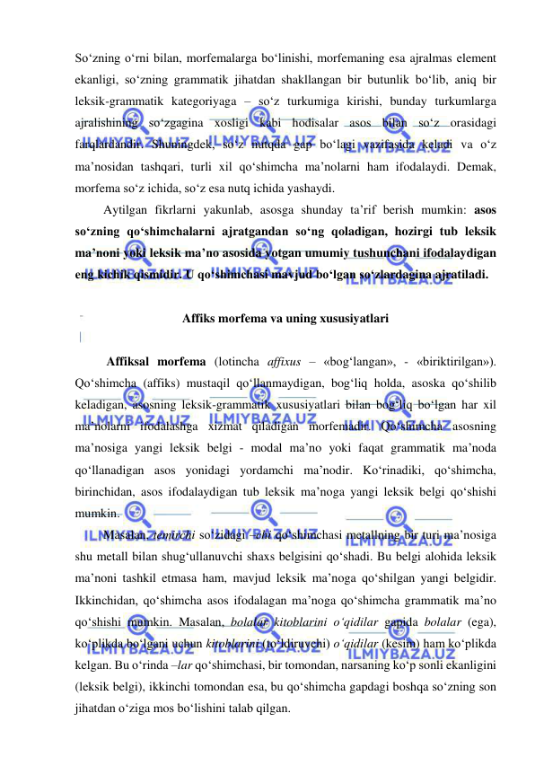  
 
So‘zning o‘rni bilan, morfemalarga bo‘linishi, morfemaning esa ajralmas element 
ekanligi, so‘zning grammatik jihatdan shakllangan bir butunlik bo‘lib, aniq bir 
leksik-grammatik kategoriyaga – so‘z turkumiga kirishi, bunday turkumlarga 
ajralishining so‘zgagina xosligi kabi hodisalar asos bilan so‘z orasidagi 
farqlardandir. Shuningdek, so‘z nutqda gap bo‘lagi vazifasida keladi va o‘z 
ma’nosidan tashqari, turli xil qo‘shimcha ma’nolarni ham ifodalaydi. Demak, 
morfema so‘z ichida, so‘z esa nutq ichida yashaydi. 
Aytilgan fikrlarni yakunlab, asosga shunday ta’rif berish mumkin: asos 
so‘zning qo‘shimchalarni ajratgandan so‘ng qoladigan, hozirgi tub leksik 
ma’noni yoki leksik ma’no asosida yotgan umumiy tushunchani ifodalaydigan 
eng kichik qismidir. U qo‘shimchasi mavjud bo‘lgan so‘zlardagina ajratiladi. 
 
Affiks morfema va uning xususiyatlari 
 
 Affiksal morfema (lotincha affixus – «bog‘langan», - «biriktirilgan»). 
Qo‘shimcha (affiks) mustaqil qo‘llanmaydigan, bog‘liq holda, asoska qo‘shilib 
keladigan, asosning leksik-grammatik xususiyatlari bilan bog‘liq bo‘lgan har xil 
ma’nolarni ifodalashga xizmat qiladigan morfemadir. Qo‘shimcha asosning 
ma’nosiga yangi leksik belgi - modal ma’no yoki faqat grammatik ma’noda 
qo‘llanadigan asos yonidagi yordamchi ma’nodir. Ko‘rinadiki, qo‘shimcha, 
birinchidan, asos ifodalaydigan tub leksik ma’noga yangi leksik belgi qo‘shishi 
mumkin. 
Masalan, temirchi so‘zidagi –chi qo‘shimchasi metallning bir turi ma’nosiga 
shu metall bilan shug‘ullanuvchi shaxs belgisini qo‘shadi. Bu belgi alohida leksik 
ma’noni tashkil etmasa ham, mavjud leksik ma’noga qo‘shilgan yangi belgidir. 
Ikkinchidan, qo‘shimcha asos ifodalagan ma’noga qo‘shimcha grammatik ma’no 
qo‘shishi mumkin. Masalan, bolalar kitoblarini o‘qidilar gapida bolalar (ega), 
ko‘plikda bo‘lgani uchun kitoblarini (to‘ldiruvchi) o‘qidilar (kesim) ham ko‘plikda 
kelgan. Bu o‘rinda –lar qo‘shimchasi, bir tomondan, narsaning ko‘p sonli ekanligini 
(leksik belgi), ikkinchi tomondan esa, bu qo‘shimcha gapdagi boshqa so‘zning son 
jihatdan o‘ziga mos bo‘lishini talab qilgan. 
