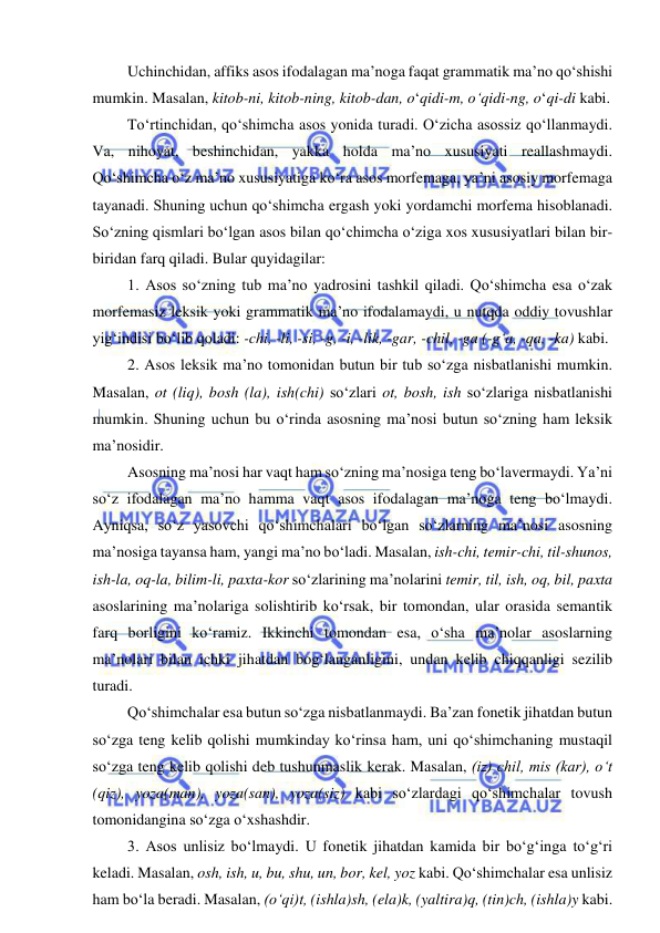  
 
Uchinchidan, affiks asos ifodalagan ma’noga faqat grammatik ma’no qo‘shishi 
mumkin. Masalan, kitob-ni, kitob-ning, kitob-dan, o‘qidi-m, o‘qidi-ng, o‘qi-di kabi. 
To‘rtinchidan, qo‘shimcha asos yonida turadi. O‘zicha asossiz qo‘llanmaydi. 
Va, nihoyat, beshinchidan, yakka holda ma’no xususiyati reallashmaydi. 
Qo‘shimcha o‘z ma’no xususiyatiga ko‘ra asos morfemaga, ya’ni asosiy morfemaga 
tayanadi. Shuning uchun qo‘shimcha ergash yoki yordamchi morfema hisoblanadi. 
So‘zning qismlari bo‘lgan asos bilan qo‘chimcha o‘ziga xos xususiyatlari bilan bir-
biridan farq qiladi. Bular quyidagilar: 
1. Asos so‘zning tub ma’no yadrosini tashkil qiladi. Qo‘shimcha esa o‘zak 
morfemasiz leksik yoki grammatik ma’no ifodalamaydi, u nutqda oddiy tovushlar 
yig‘indisi bo‘lib qoladi: -chi, -li, -si, -g, -i, -lik, -gar, -chil, -ga (-g‘a, -qa, -ka) kabi. 
2. Asos leksik ma’no tomonidan butun bir tub so‘zga nisbatlanishi mumkin. 
Masalan, ot (liq), bosh (la), ish(chi) so‘zlari ot, bosh, ish so‘zlariga nisbatlanishi 
mumkin. Shuning uchun bu o‘rinda asosning ma’nosi butun so‘zning ham leksik 
ma’nosidir. 
Asosning ma’nosi har vaqt ham so‘zning ma’nosiga teng bo‘lavermaydi. Ya’ni 
so‘z ifodalagan ma’no hamma vaqt asos ifodalagan ma’noga teng bo‘lmaydi. 
Ayniqsa, so‘z yasovchi qo‘shimchalari bo‘lgan so‘zlarning ma’nosi asosning 
ma’nosiga tayansa ham, yangi ma’no bo‘ladi. Masalan, ish-chi, temir-chi, til-shunos, 
ish-la, oq-la, bilim-li, paxta-kor so‘zlarining ma’nolarini temir, til, ish, oq, bil, paxta 
asoslarining ma’nolariga solishtirib ko‘rsak, bir tomondan, ular orasida semantik 
farq borligini ko‘ramiz. Ikkinchi tomondan esa, o‘sha ma’nolar asoslarning 
ma’nolari bilan ichki jihatdan bog‘langanligini, undan kelib chiqqanligi sezilib 
turadi. 
Qo‘shimchalar esa butun so‘zga nisbatlanmaydi. Ba’zan fonetik jihatdan butun 
so‘zga teng kelib qolishi mumkinday ko‘rinsa ham, uni qo‘shimchaning mustaqil 
so‘zga teng kelib qolishi deb tushunmaslik kerak. Masalan, (iz) chil, mis (kar), o‘t 
(qiz), yoza(man), yoza(san), yoza(siz) kabi so‘zlardagi qo‘shimchalar tovush 
tomonidangina so‘zga o‘xshashdir. 
3. Asos unlisiz bo‘lmaydi. U fonetik jihatdan kamida bir bo‘g‘inga to‘g‘ri 
keladi. Masalan, osh, ish, u, bu, shu, un, bor, kel, yoz kabi. Qo‘shimchalar esa unlisiz 
ham bo‘la beradi. Masalan, (o‘qi)t, (ishla)sh, (ela)k, (yaltira)q, (tin)ch, (ishla)y kabi. 

