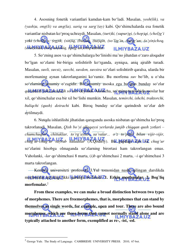  
 
4. Asosning fonetik variantlari kamdan-kam bo‘ladi. Masalan, yosh(lik), va 
(yash)a, ong(li) va ang(la), sariq va sarg‘(ay) kabi. Qo‘shimchalarda esa fonetik 
variantlar nisbatan ko‘proq uchraydi. Masalan, (turt)ki, (supur)gi, (chop)qi, (chol)g‘i 
yoki (chol)g‘u; (eg)ik, (sin)iq, (buz)uq, (tut)qin, (so‘l)g‘in, (tur)g‘un; (o‘yin)choq, 
(erin)chak, (sirg‘an)chiq, (qizg‘an)chiq kabilar. 
5. So‘zning asos va qo‘shimchalarga bo‘linishi ma’no jihatdan o‘zaro aloqador 
bo‘lgan so‘zlarni bir-biriga solishtirib ko‘rganda, ayniqsa, aniq ajralib turadi. 
Masalan, suvli, suvsiz, suvchi, suvdon, suvsira so‘zlari solishtirib qaralsa, ularda bir 
morfemaning aynan takrorlanganini ko‘ramiz. Bu morfema suv bo‘lib, u o‘sha 
so‘zlarning umumiy o‘zagidir. Bir umumiy asoska ega bo‘lgan bunday so‘zlar 
qarindosh yoki asosdosh so‘zlar deyiladi. Aksincha, so‘zning tuzilishida asoslar har 
xil, qo‘shimchalar esa bir xil bo‘lishi mumkin. Masalan, temirchi, ishchi, traktorchi, 
baliqchi (qush) doirachi kabi. Biroq bunday so‘zlar qarindosh so‘zlar deb 
aytilmaydi. 
6. Nutqda ishlatilishi jihatidan qaraganda asoska nisbatan qo‘shimcha ko‘proq 
takrorlanadi. Masalan, Qish bo‘yi allaqaysi yerlarda junjib chiqqan qush zotlari – 
chumchuqlar, chittaklar, to‘rg‘aylar, sa’valar... o‘z to‘plari bilan vijir-vijir, 
chug‘ur-chug‘ur sayrab kuladilar (A.Qodiriy). Bu gapdagi vijir va chug‘ur 
so‘zlarini hisobga olmaganda so‘zlarning birortasi ham takrorlangan emas. 
Vaholanki, -lar qo‘shimchasi 8 marta, (i)b qo‘shimchasi 2 marta, –i qo‘shimchasi 3 
marta takrorlangan. 
Kembrij universiteti professori J.Yul tomonidan nashr qilingan darslikda 
morfemalar quyidagi ikki guruhga bo`linadi: 1. Erkin morfemalar. 2. Bog`liq 
morfemalar.2  
From these examples, we can make a broad distinction between two types 
of morphemes. There are freemorphemes, that is, morphemes that can stand by 
themselves as single words, for example, open and tour. There are also bound 
morphemes, which are those forms that cannot normally stand alone and are 
typically attached to another form, exemplified as re-, -ist, -ed.  
 
                                                 
2 George Yule.  The Study of Language.  CAMBRIDJE  UNIVERSITY PRESS.   2010,  67-bet. 
 
