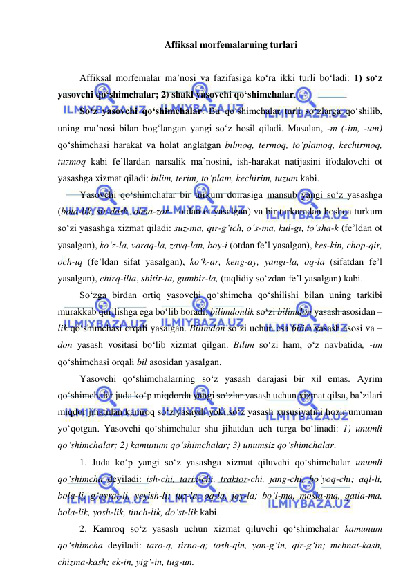  
 
Affiksal morfemalarning turlari 
 
Affiksal morfemalar ma’nosi va fazifasiga ko‘ra ikki turli bo‘ladi: 1) so‘z 
yasovchi qo‘shimchalar; 2) shakl yasovchi qo‘shimchalar. 
So‘z yasovchi qo‘shimchalar. Bu qo‘shimchalar turli so‘zlarga qo‘shilib, 
uning ma’nosi bilan bog‘langan yangi so‘z hosil qiladi. Masalan, -m (-im, -um) 
qo‘shimchasi harakat va holat anglatgan bilmoq, termoq, to‘plamoq, kechirmoq, 
tuzmoq kabi fe’llardan narsalik ma’nosini, ish-harakat natijasini ifodalovchi ot 
yasashga xizmat qiladi: bilim, terim, to‘plam, kechirim, tuzum kabi. 
Yasovchi qo‘shimchalar bir turkum doirasiga mansub yangi so‘z yasashga 
(bola-lik, sir-dosh, olma-zor – otdan ot yasalgan) va bir turkumdan boshqa turkum 
so‘zi yasashga xizmat qiladi: suz-ma, qir-g‘ich, o‘s-ma, kul-gi, to‘sha-k (fe’ldan ot 
yasalgan), ko‘z-la, varaq-la, zavq-lan, boy-i (otdan fe’l yasalgan), kes-kin, chop-qir, 
och-iq (fe’ldan sifat yasalgan), ko‘k-ar, keng-ay, yangi-la, oq-la (sifatdan fe’l 
yasalgan), chirq-illa, shitir-la, gumbir-la, (taqlidiy so‘zdan fe’l yasalgan) kabi. 
So‘zga birdan ortiq yasovchi qo‘shimcha qo‘shilishi bilan uning tarkibi 
murakkab qurilishga ega bo‘lib boradi: bilimdonlik so‘zi bilimdon yasash asosidan –
lik qo‘shimchasi orqali yasalgan. Bilimdon so‘zi uchun esa bilim yasash asosi va –
don yasash vositasi bo‘lib xizmat qilgan. Bilim so‘zi ham, o‘z navbatida, -im 
qo‘shimchasi orqali bil asosidan yasalgan. 
Yasovchi qo‘shimchalarning so‘z yasash darajasi bir xil emas. Ayrim 
qo‘shimchalar juda ko‘p miqdorda yangi so‘zlar yasash uchun xizmat qilsa, ba’zilari 
miqdor jihatidan kamroq so‘z yasaydi yoki so‘z yasash xususiyatini hozir umuman 
yo‘qotgan. Yasovchi qo‘shimchalar shu jihatdan uch turga bo‘linadi: 1) unumli 
qo‘shimchalar; 2) kamunum qo‘shimchalar; 3) unumsiz qo‘shimchalar. 
1. Juda ko‘p yangi so‘z yasashga xizmat qiluvchi qo‘shimchalar unumli 
qo‘shimcha deyiladi: ish-chi, tarix-chi, traktor-chi, jang-chi, bo‘yoq-chi; aql-li, 
bola-li, g‘ayrat-li, yeyish-li; tuz-la, oq-la, joy-la; bo‘l-ma, mosla-ma, qatla-ma, 
bola-lik, yosh-lik, tinch-lik, do‘st-lik kabi. 
2. Kamroq so‘z yasash uchun xizmat qiluvchi qo‘shimchalar kamunum 
qo‘shimcha deyiladi: taro-q, tirno-q; tosh-qin, yon-g‘in, qir-g‘in; mehnat-kash, 
chizma-kash; ek-in, yig‘-in, tug-un. 
