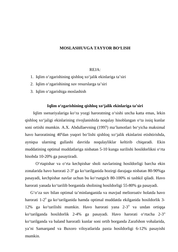 MOSLASHUVGA TAYYOR BO‘LISH
REJA:
1. Iqlim o‘zgarishining qishloq xo‘jalik ekinlariga ta’siri
2. Iqlim o‘zgarishining suv resurslarga ta’siri
3. Iqlim o‘zgarishiga moslashish
Iqlim o‘zgarishining qishloq xo‘jalik ekinlariga ta’siri
Iqlim ssenariyalariga ko‘ra yozgi haroratning o‘sishi uncha katta emas, lekin
qishloq xo‘jaligi ekinlarining rivojlanishida noqulay hisoblangan o‘ta issiq kunlar
soni ortishi mumkin. A.X. Abdullaevning (1997) ma’lumotlari bo‘yicha maksimal
havo haroratining 400dan yuqori bo‘lishi qishloq xo‘jalik ekinlarini etishtirishda,
ayniqsa  ularning  gullashi  davrida  noqulayliklar  keltirib  chiqaradi.  Ekin
muddatining optimal muddatlariga nisbatan 5-10 kunga surilishi hosildorlikni o‘rta
hisobda 10-20% ga pasaytiradi.
O‘rtapishar va o‘rta kechpishar sholi navlarining hosildorligi barcha ekin
zonalarida havo harorati 2-30 ga ko‘tarilganida hozirgi darajaga nisbatan 80-90%ga
pasayadi, kechpishar navlar uchun bu ko‘rsatgich 80-100% ni tashkil qiladi. Havo
harorati yanada ko‘tarilib borganida sholining hosildorligi 55-80% ga pasayadi.
G‘o‘za suv bilan optimal ta’minlanganida va mavjud melioroativ holatda havo
harorati 1-20 ga ko‘tarilganida hamda optimal muddatda ekilganida hosildorlik 3-
12%  ga  ko‘tarilishi  mumkin.  Havo  harorati  yana  2-30 va  undan  ortiqqa
ko‘tarilganda  hosildorlik  2-4%  ga  pasayadi.  Havo  harorati  o‘rtacha  2-30
ko‘tarilganda va baland haroratli kunlar soni ortib borganda Zarafshon vohalarida,
ya’ni  Samarqand  va  Buxoro  viloyatlarida  paxta  hosildorligi  6-12%  pasayishi
mumkin.
